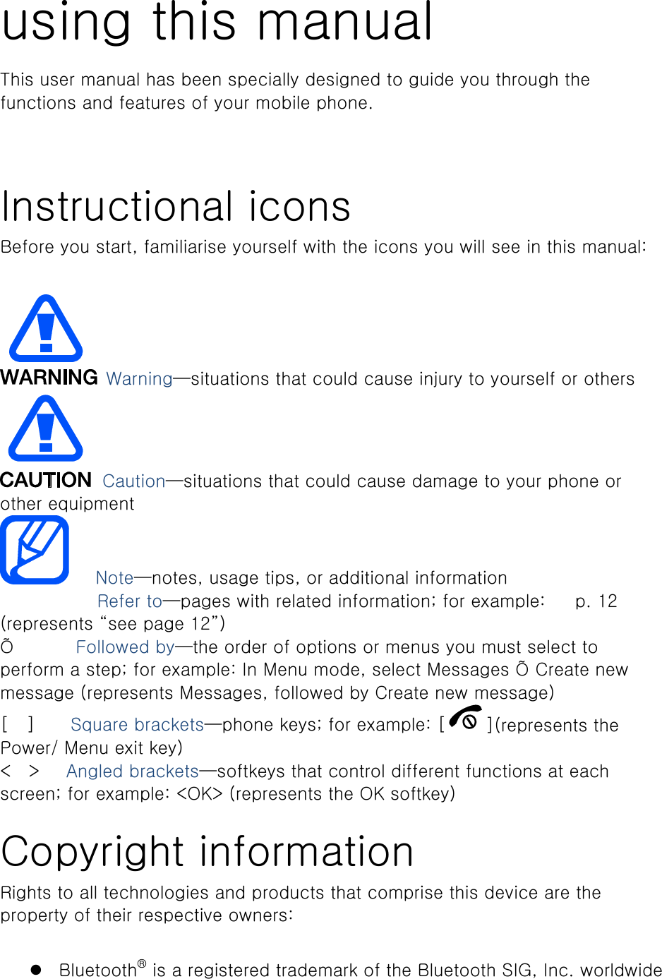 using this manual This user manual has been specially designed to guide you through the functions and features of your mobile phone.      Instructional icons Before you start, familiarise yourself with the icons you will see in this manual:     Warning—situations that could cause injury to yourself or others  Caution—situations that could cause damage to your phone or other equipment    Note—notes, usage tips, or additional information   　       Refer to—pages with related information; for example: 　 p. 12 (represents “see page 12”) Õ       Followed by—the order of options or menus you must select to perform a step; for example: In Menu mode, select Messages Õ Create new message (represents Messages, followed by Create new message) [  ]    Square brackets—phone keys; for example: [ ](represents the Power/ Menu exit key) &lt;  &gt;   Angled brackets—softkeys that control different functions at each screen; for example: &lt;OK&gt; (represents the OK softkey)  Copyright information Rights to all technologies and products that comprise this device are the property of their respective owners:   Bluetooth® is a registered trademark of the Bluetooth SIG, Inc. worldwide 