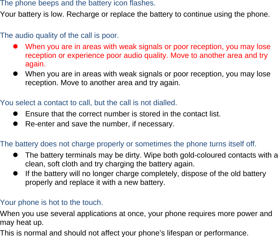  The phone beeps and the battery icon flashes. Your battery is low. Recharge or replace the battery to continue using the phone.  The audio quality of the call is poor. z  When you are in areas with weak signals or poor reception, you may lose reception or experience poor audio quality. Move to another area and try again. z  When you are in areas with weak signals or poor reception, you may lose reception. Move to another area and try again.  You select a contact to call, but the call is not dialled. z  Ensure that the correct number is stored in the contact list. z  Re-enter and save the number, if necessary.  The battery does not charge properly or sometimes the phone turns itself off. z  The battery terminals may be dirty. Wipe both gold-coloured contacts with a clean, soft cloth and try charging the battery again. z  If the battery will no longer charge completely, dispose of the old battery properly and replace it with a new battery.  Your phone is hot to the touch. When you use several applications at once, your phone requires more power and may heat up. This is normal and should not affect your phone’s lifespan or performance.                 