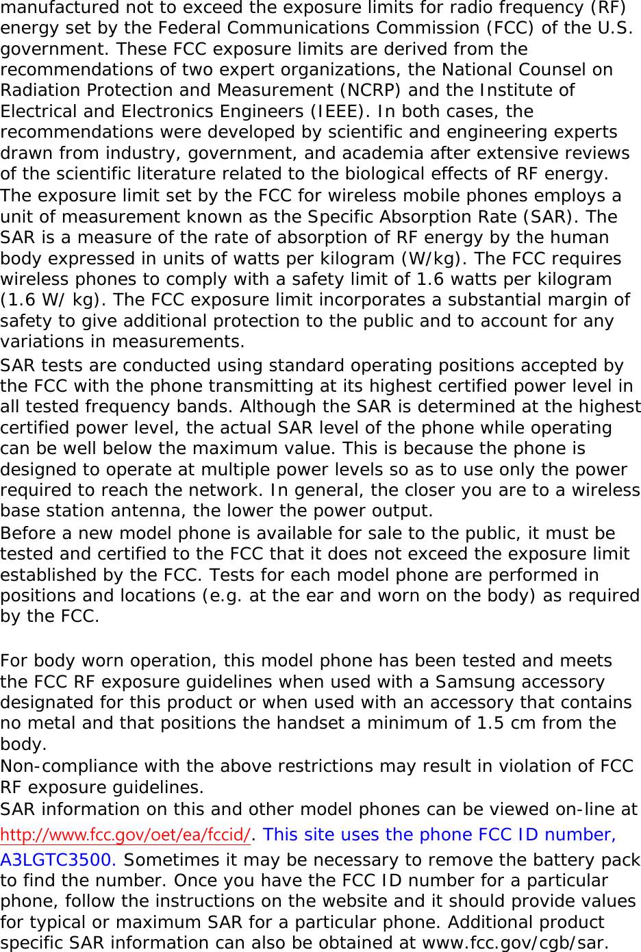 manufactured not to exceed the exposure limits for radio frequency (RF) energy set by the Federal Communications Commission (FCC) of the U.S. government. These FCC exposure limits are derived from the recommendations of two expert organizations, the National Counsel on Radiation Protection and Measurement (NCRP) and the Institute of Electrical and Electronics Engineers (IEEE). In both cases, the recommendations were developed by scientific and engineering experts drawn from industry, government, and academia after extensive reviews of the scientific literature related to the biological effects of RF energy. The exposure limit set by the FCC for wireless mobile phones employs a unit of measurement known as the Specific Absorption Rate (SAR). The SAR is a measure of the rate of absorption of RF energy by the human body expressed in units of watts per kilogram (W/kg). The FCC requires wireless phones to comply with a safety limit of 1.6 watts per kilogram (1.6 W/ kg). The FCC exposure limit incorporates a substantial margin of safety to give additional protection to the public and to account for any variations in measurements. SAR tests are conducted using standard operating positions accepted by the FCC with the phone transmitting at its highest certified power level in all tested frequency bands. Although the SAR is determined at the highest certified power level, the actual SAR level of the phone while operating can be well below the maximum value. This is because the phone is designed to operate at multiple power levels so as to use only the power required to reach the network. In general, the closer you are to a wireless base station antenna, the lower the power output. Before a new model phone is available for sale to the public, it must be tested and certified to the FCC that it does not exceed the exposure limit established by the FCC. Tests for each model phone are performed in positions and locations (e.g. at the ear and worn on the body) as required by the FCC.    For body worn operation, this model phone has been tested and meets the FCC RF exposure guidelines when used with a Samsung accessory designated for this product or when used with an accessory that contains no metal and that positions the handset a minimum of 1.5 cm from the body.  Non-compliance with the above restrictions may result in violation of FCC RF exposure guidelines. SAR information on this and other model phones can be viewed on-line at http://www.fcc.gov/oet/ea/fccid/. This site uses the phone FCC ID number, A3LGTC3500. Sometimes it may be necessary to remove the battery pack to find the number. Once you have the FCC ID number for a particular phone, follow the instructions on the website and it should provide values for typical or maximum SAR for a particular phone. Additional product specific SAR information can also be obtained at www.fcc.gov/cgb/sar. 