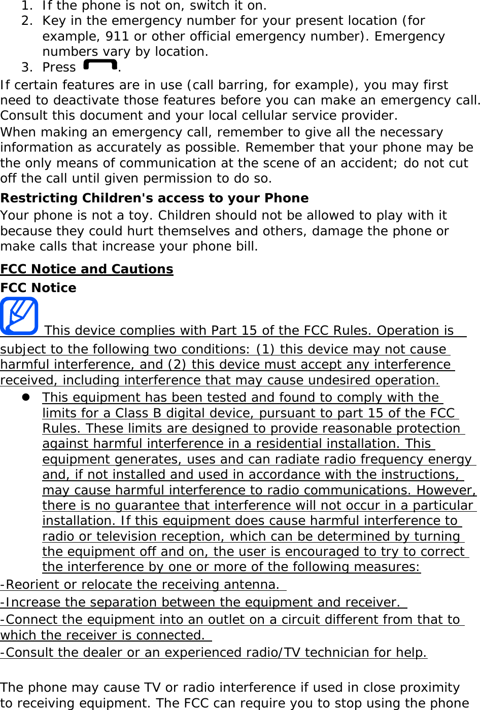 1. If the phone is not on, switch it on. 2. Key in the emergency number for your present location (for example, 911 or other official emergency number). Emergency numbers vary by location. 3. Press  . If certain features are in use (call barring, for example), you may first need to deactivate those features before you can make an emergency call. Consult this document and your local cellular service provider. When making an emergency call, remember to give all the necessary information as accurately as possible. Remember that your phone may be the only means of communication at the scene of an accident; do not cut off the call until given permission to do so. Restricting Children&apos;s access to your Phone Your phone is not a toy. Children should not be allowed to play with it because they could hurt themselves and others, damage the phone or make calls that increase your phone bill. FCC Notice and Cautions FCC Notice  This device complies with Part 15 of the FCC Rules. Operation is  subject to the following two conditions: (1) this device may not cause harmful interference, and (2) this device must accept any interference received, including interference that may cause undesired operation. z This equipment has been tested and found to comply with the limits for a Class B digital device, pursuant to part 15 of the FCC Rules. These limits are designed to provide reasonable protection against harmful interference in a residential installation. This equipment generates, uses and can radiate radio frequency energy and, if not installed and used in accordance with the instructions, may cause harmful interference to radio communications. However, there is no guarantee that interference will not occur in a particular installation. If this equipment does cause harmful interference to radio or television reception, which can be determined by turning the equipment off and on, the user is encouraged to try to correct the interference by one or more of the following measures: -Reorient or relocate the receiving antenna.  -Increase the separation between the equipment and receiver.  -Connect the equipment into an outlet on a circuit different from that to which the receiver is connected.  -Consult the dealer or an experienced radio/TV technician for help.  The phone may cause TV or radio interference if used in close proximity to receiving equipment. The FCC can require you to stop using the phone 