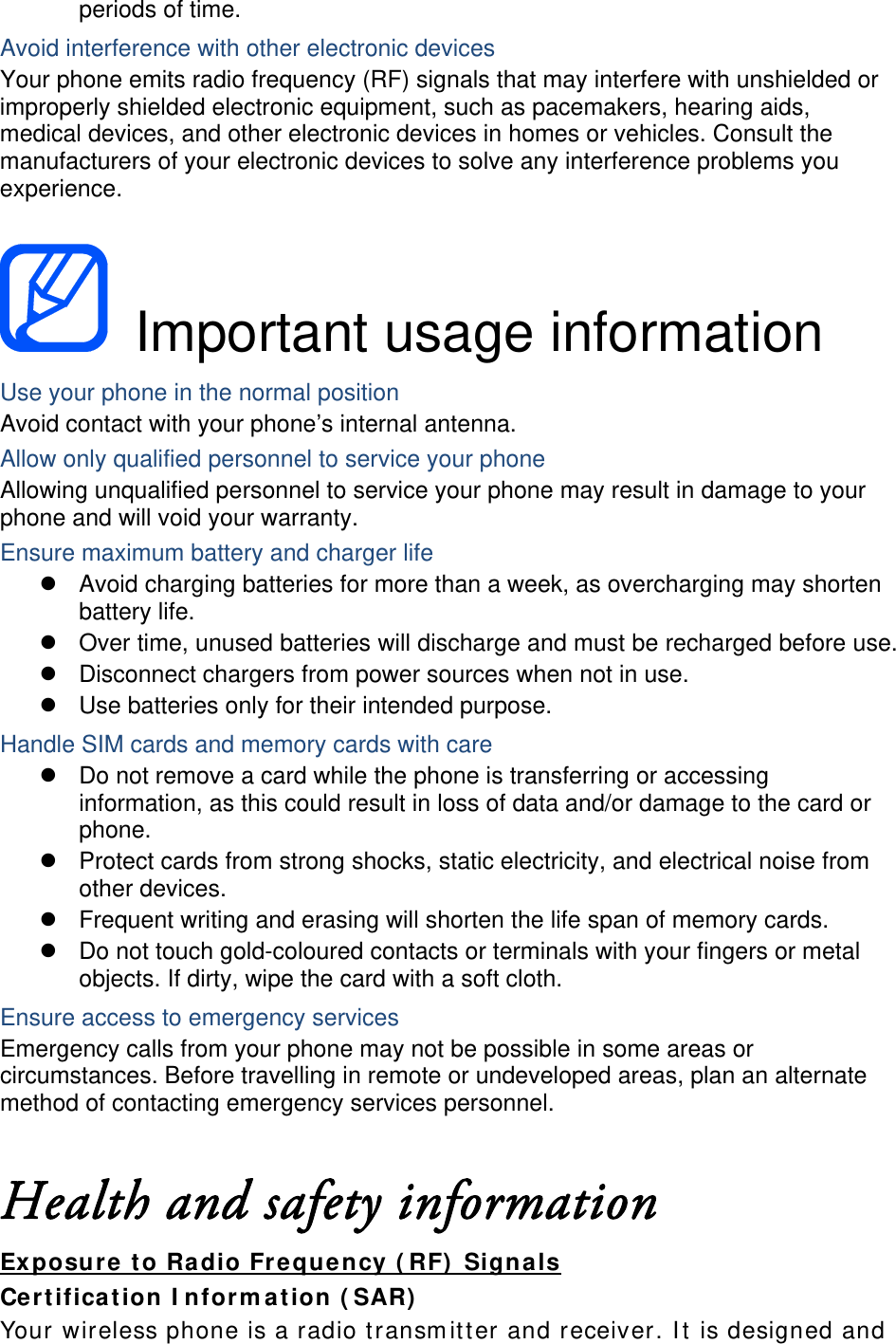 periods of time. Avoid interference with other electronic devices Your phone emits radio frequency (RF) signals that may interfere with unshielded or improperly shielded electronic equipment, such as pacemakers, hearing aids, medical devices, and other electronic devices in homes or vehicles. Consult the manufacturers of your electronic devices to solve any interference problems you experience.   Important usage information Use your phone in the normal position Avoid contact with your phone’s internal antenna. Allow only qualified personnel to service your phone Allowing unqualified personnel to service your phone may result in damage to your phone and will void your warranty. Ensure maximum battery and charger life   Avoid charging batteries for more than a week, as overcharging may shorten battery life.   Over time, unused batteries will discharge and must be recharged before use.   Disconnect chargers from power sources when not in use.   Use batteries only for their intended purpose. Handle SIM cards and memory cards with care   Do not remove a card while the phone is transferring or accessing information, as this could result in loss of data and/or damage to the card or phone.   Protect cards from strong shocks, static electricity, and electrical noise from other devices.   Frequent writing and erasing will shorten the life span of memory cards.   Do not touch gold-coloured contacts or terminals with your fingers or metal objects. If dirty, wipe the card with a soft cloth. Ensure access to emergency services Emergency calls from your phone may not be possible in some areas or circumstances. Before travelling in remote or undeveloped areas, plan an alternate method of contacting emergency services personnel.  Health and safety information Exposure to Radio Frequency (RF) Signals Certification Information (SAR) Your wireless phone is a radio transmitter and receiver. It is designed and 