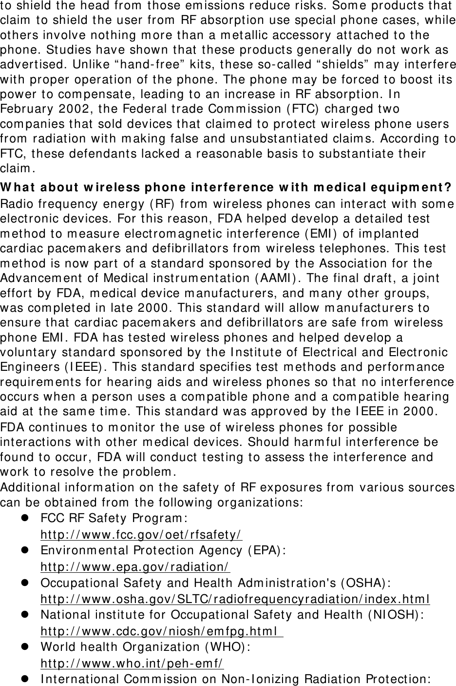 to shield t he head from  those em issions reduce risks. Som e products t hat claim  to shield t he user from  RF absorpt ion use special phone cases, while others involve not hing m ore t han a m etallic accessory att ached to t he phone. St udies have shown t hat t hese product s generally do not work as adver t ised. Unlike “ hand-free”  kits, t hese so-called “ shields”  m ay interfere with proper operation of t he phone. The phone m ay be forced t o boost  its power to com pensat e, leading to an increase in RF absorpt ion. I n February 2002, the Federal trade Com m ission ( FTC) charged two com panies t hat sold devices that claim ed t o protect  wireless phone users from  radiat ion wit h m aking false and unsubst ant iated claim s. According to FTC, these defendant s lacked a reasonable basis to subst ant iate t heir claim . W ha t  a bout  w ireless phon e  in t erfe rence w it h m edical e quipm ent ? Radio fr equency energy ( RF)  from  wireless phones can int eract  with som e elect ronic devices. For t his reason, FDA helped develop a detailed test  m ethod to m easure electrom agnetic int erference (EMI )  of im plant ed cardiac pacem akers and defibrillators from  wireless t elephones. This test  m ethod is now part  of a st andard sponsored by t he Association for the Advancem ent  of Medical instrum ent at ion ( AAMI ) . The final dr aft , a j oint  effort  by FDA, m edical device m anufact urers, and m any  other groups, was com pleted in late 2000. This st andard will allow m anufact urers to ensure t hat cardiac pacem akers and defibrillators are safe from  wireless phone EMI . FDA has t est ed wireless phones and helped develop a voluntary st andard sponsored by t he I nst it ut e of Elect rical and Electr onic Engineers (I EEE) . This st andard specifies t est  m ethods and perform ance requirem ent s for hearing aids and wireless phones so that  no int erference occurs when a person uses a com patible phone and a com patible hearing aid at t he sam e t im e. This standard was approved by the I EEE in 2000. FDA cont inues to m onitor t he use of wireless phones for possible int eractions wit h ot her m edical devices. Should harm ful int erference be found to occur, FDA will conduct  test ing t o assess the int erference and work t o resolve the problem . Additional inform ation on the safety of RF exposures from  various sources can be obt ained from  t he following organizations:   FCC RF Safety Program :    Environm ental Prot ect ion Agency  (EPA) :  ht tp: / / www.fcc.gov/ oet/ rfsafety/    Occupational Safety and Health Adm inist ration&apos;s ( OSHA):    ht tp: / / www.epa.gov/ radiation/        National instit ut e for Occupational Safet y and Health ( NI OSH):  ht tp: / / www.osha.gov/ SLTC/ radiofrequencyradiat ion/ index.htm l   World health Organizat ion (WHO) :  ht tp: / / www.cdc.gov/ niosh/ em fpg.ht m l     I nt ernational Com m ission on Non-I onizing Radiation Protect ion:  ht tp: / / www.who.int / peh-em f/  