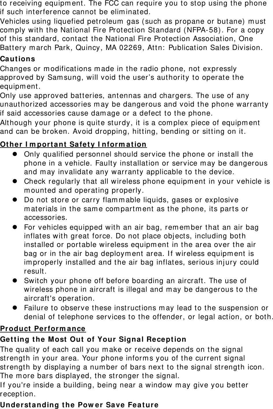 to receiving equipm ent . The FCC can require you to stop using the phone if such int erference cannot be elim inated. Vehicles using liquefied petroleum  gas ( such as propane or but ane) m ust  com ply wit h the National Fire Protect ion St andard ( NFPA-58) . For a copy of this st andard, cont act  t he Nat ional Fire Prot ect ion Association, One Batt ery m arch Park, Quincy , MA 02269, At t n:  Publication Sales Division. Ca ut ions Changes or m odifications m ade in the r adio phone, not expressly approved by Sam sung, will void t he user’s authority t o operate t he equipm ent .  Only use approved batt eries, antennas and chargers. The use of any unaut horized accessories m ay be dangerous and void t he phone warrant y if said accessories cause dam age or a defect  to t he phone. Alt hough your phone is quit e st urdy, it  is a com plex piece of equipm ent  and can be broken. Avoid dropping, hit t ing, bending or sit t ing on it .  Only qualified personnel should service t he phone or inst all t he phone in a vehicle. Faulty inst allat ion or service m ay be dangerous and m ay invalidat e any warrant y applicable t o t he device. Ot her  I m port a nt  Safet y I nform at ion  Check regularly t hat all wireless phone equipm ent  in your vehicle is m ount ed and operating properly.  Do not st ore or carry flam m able liquids, gases or explosive m aterials in the sam e com partm ent  as the phone, its part s or accessories.  For vehicles equipped w ith an air bag, rem em ber t hat an air bag inflat es wit h gr eat force. Do not  place obj ect s, including bot h inst alled or port able wireless equipm ent  in t he area over t he air bag or in the air bag deploym ent  area. I f wireless equipm ent  is im properly inst alled and t he air bag inflates, serious inj ury could result .  Switch your phone off before boarding an aircraft . The use of wireless phone in aircraft  is illegal and m ay be dangerous t o t he aircraft&apos;s operation.  Failure t o observe these inst ruct ions m ay lead t o t he suspension or denial of telephone services t o t he offender, or legal act ion, or both. Get t ing t he M ost  Out  of Your Signa l Recept ion Product Per form ance  The quality of each call you m ake or receive depends on t he signal strength in your area. Your phone inform s you of t he current signal strength by displaying a num ber of bars next  t o t he signal st rengt h icon. The m ore bars displayed, t he st ronger t he signal. I f you&apos;re inside a building, being near a window m ay give you bett er reception. Unde r st a nding t he Pow e r  Save  Fea t ure 