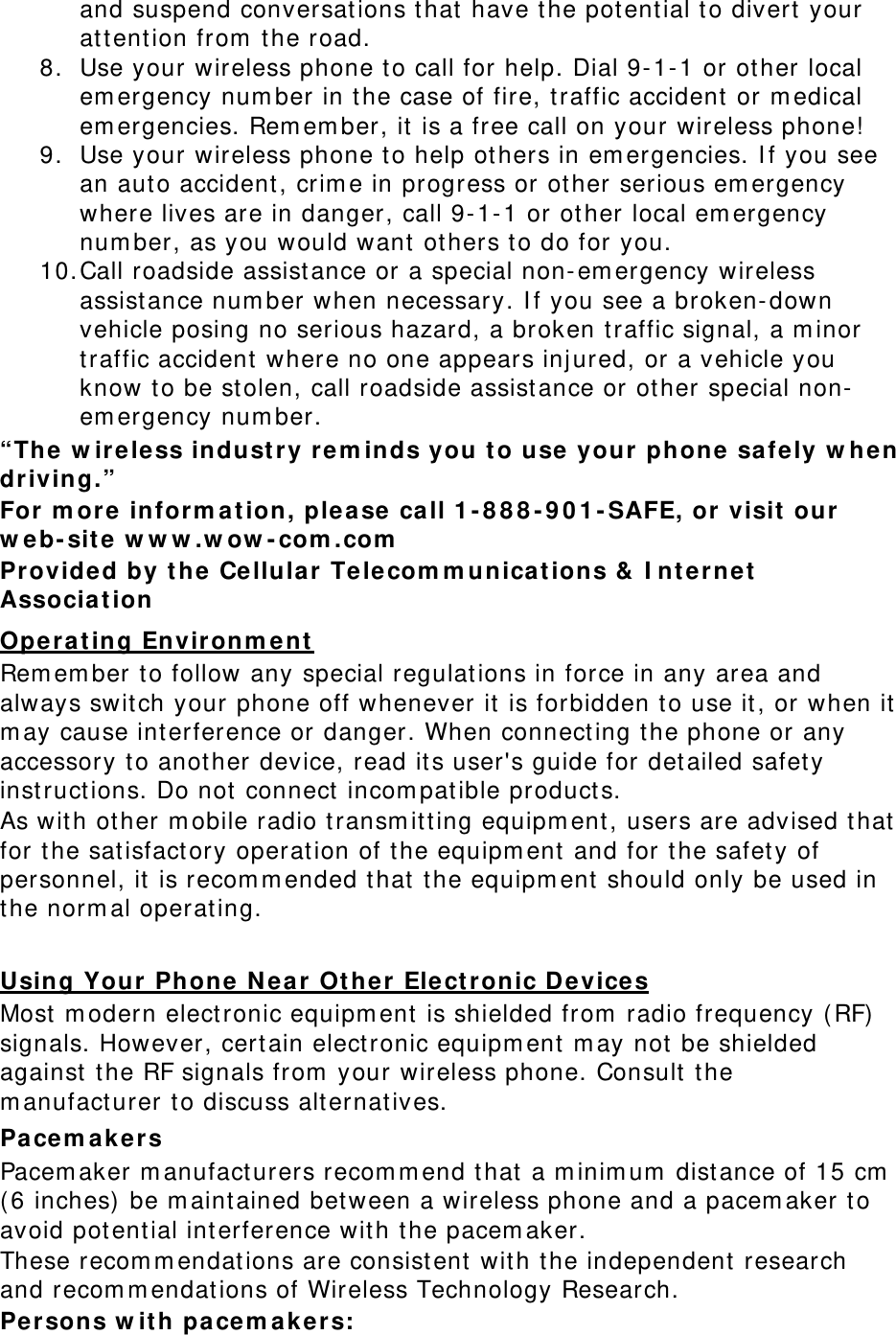 and suspend conversat ions t hat  have t he pot ential t o divert  your att ention from  t he road. 8. Use your wireless phone t o call for help. Dial 9- 1- 1 or other local em ergency num ber in t he case of fire, traffic accident or m edical em ergencies. Rem em ber, it is a free call on your wireless phone!  9. Use your wireless phone t o help ot hers in em ergencies. I f you see an aut o accident, crim e in progress or other serious em ergency where lives are in danger, call 9- 1- 1 or other local em ergency num ber, as you would want  others t o do for you. 10. Call roadside assist ance or a special non- em ergency wireless assistance num ber when necessary. I f you see a broken- down vehicle posing no serious hazard, a broken t raffic signal, a m inor traffic accident  where no one appears inj ured, or a vehicle you know t o be st olen, call roadside assistance or ot her special non-em ergency num ber. “The  w ir e le ss indust ry rem inds you t o use  your phone  sa fe ly w he n  driving.” For m or e  infor m at ion, ple a se ca ll 1 - 8 8 8 - 9 0 1 - SAFE, or visit  our  w eb- sit e w w w .w ow - com .com  Provide d by t he  Cellular Te le com m unica t ions &amp;  I nt er net  Associa t ion  Operat ing Envir onm ent  Rem em ber to follow any special regulat ions in force in any area and always switch your phone off whenever it  is forbidden t o use it , or when it  m ay cause int erference or danger. When connect ing the phone or any accessory t o anot her device, read it s user&apos;s guide for det ailed safet y inst ruct ions. Do not connect  incom pat ible product s. As wit h other m obile radio t ransm it ting equipm ent, users are advised t hat  for t he sat isfact ory operat ion of the equipm ent  and for t he safet y of personnel, it is recom m ended t hat  t he equipm ent  should only be used in the norm al operat ing.  Using Your  Phone N ea r  Ot her Ele ct ronic Devices Most  m odern elect ronic equipm ent is shielded from  radio frequency ( RF)  signals. However, cert ain elect ronic equipm ent  m ay not  be shielded against t he RF signals from  your wireless phone. Consult  the m anufact urer t o discuss alt ernat ives. Pacem akers Pacem aker m anufacturers recom m end t hat  a m inim um  dist ance of 15 cm  ( 6 inches)  be m aint ained bet ween a wireless phone and a pacem aker t o avoid pot ential int erference wit h t he pacem aker. These recom m endat ions are consist ent wit h t he independent  research and recom m endations of Wireless Technology Research. Per sons w it h pace m ak er s: 