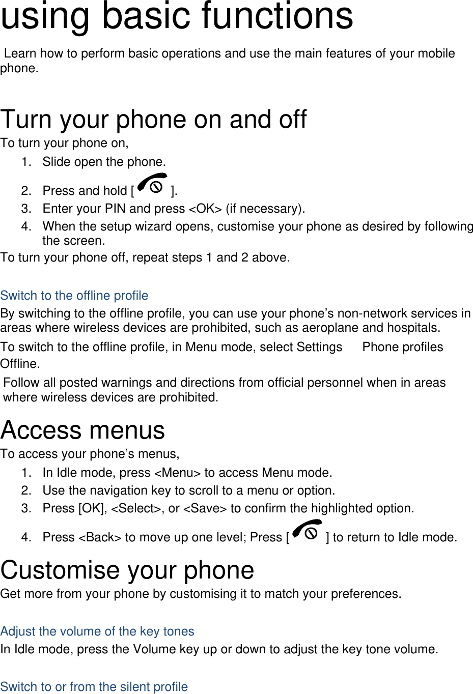  using basic functions  Learn how to perform basic operations and use the main features of your mobile phone.   Turn your phone on and off To turn your phone on, 1.  Slide open the phone. 2.  Press and hold [ ]. 3.  Enter your PIN and press &lt;OK&gt; (if necessary). 4.  When the setup wizard opens, customise your phone as desired by following the screen. To turn your phone off, repeat steps 1 and 2 above.  Switch to the offline profile By switching to the offline profile, you can use your phone’s non-network services in areas where wireless devices are prohibited, such as aeroplane and hospitals. To switch to the offline profile, in Menu mode, select Settings 　 Phone profiles 　 Offline. Follow all posted warnings and directions from official personnel when in areas where wireless devices are prohibited. Access menus To access your phone’s menus, 1.  In Idle mode, press &lt;Menu&gt; to access Menu mode. 2.  Use the navigation key to scroll to a menu or option. 3.  Press [OK], &lt;Select&gt;, or &lt;Save&gt; to confirm the highlighted option. 4.  Press &lt;Back&gt; to move up one level; Press [ ] to return to Idle mode. Customise your phone Get more from your phone by customising it to match your preferences.  Adjust the volume of the key tones In Idle mode, press the Volume key up or down to adjust the key tone volume.  Switch to or from the silent profile 