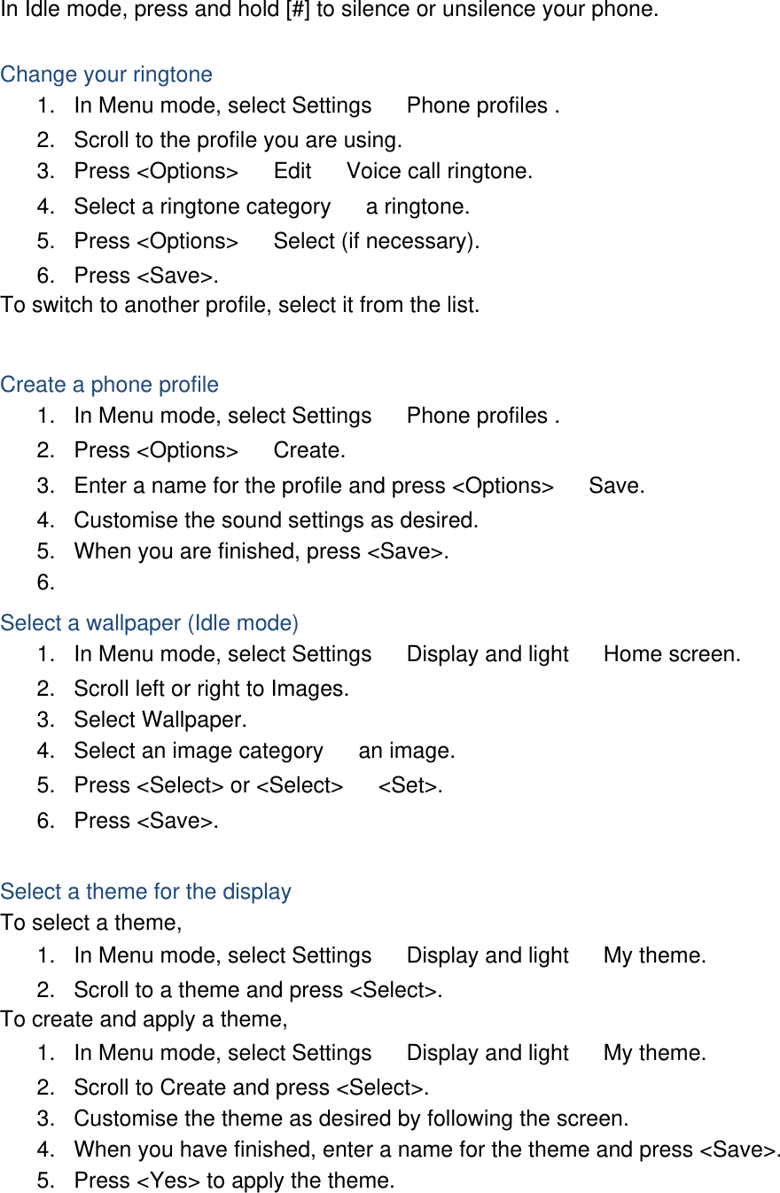 In Idle mode, press and hold [#] to silence or unsilence your phone.  Change your ringtone 1.  In Menu mode, select Settings 　 Phone profiles . 2.  Scroll to the profile you are using. 3. Press &lt;Options&gt; 　 Edit 　 Voice call ringtone. 4.  Select a ringtone category 　 a ringtone. 5. Press &lt;Options&gt; 　 Select (if necessary). 6. Press &lt;Save&gt;. To switch to another profile, select it from the list.  Create a phone profile 1.  In Menu mode, select Settings 　 Phone profiles . 2. Press &lt;Options&gt; 　 Create. 3.  Enter a name for the profile and press &lt;Options&gt; 　 Save. 4.  Customise the sound settings as desired. 5.  When you are finished, press &lt;Save&gt;. 6.  Select a wallpaper (Idle mode) 1.  In Menu mode, select Settings 　 Display and light 　 Home screen. 2.  Scroll left or right to Images. 3. Select Wallpaper. 4.  Select an image category 　 an image. 5.  Press &lt;Select&gt; or &lt;Select&gt; 　 &lt;Set&gt;. 6. Press &lt;Save&gt;.  Select a theme for the display To select a theme, 1.  In Menu mode, select Settings 　 Display and light 　 My theme. 2.  Scroll to a theme and press &lt;Select&gt;. To create and apply a theme, 1.  In Menu mode, select Settings 　 Display and light 　 My theme. 2.  Scroll to Create and press &lt;Select&gt;. 3.  Customise the theme as desired by following the screen. 4.  When you have finished, enter a name for the theme and press &lt;Save&gt;. 5.  Press &lt;Yes&gt; to apply the theme.  