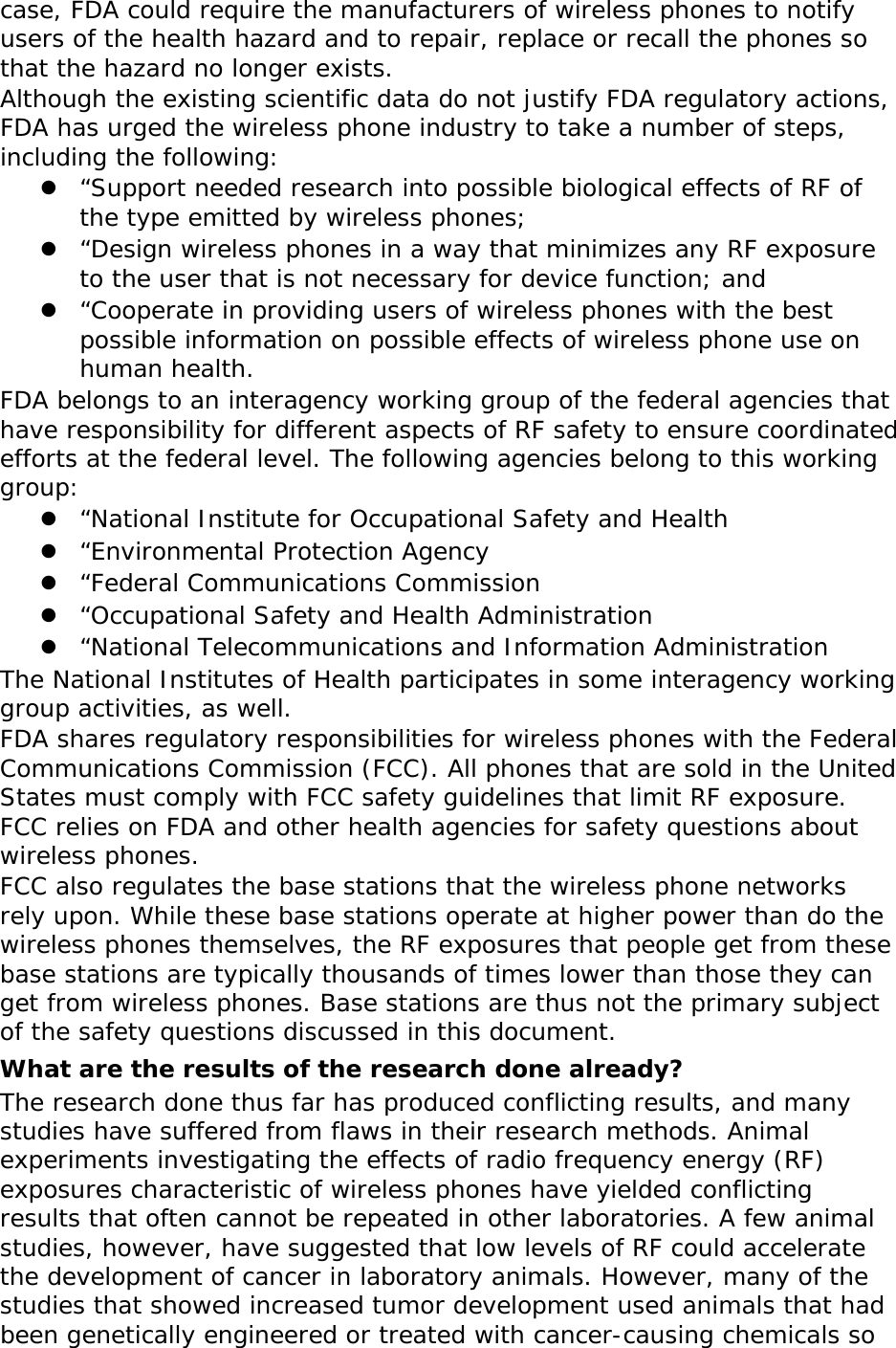 case, FDA could require the manufacturers of wireless phones to notify users of the health hazard and to repair, replace or recall the phones so that the hazard no longer exists. Although the existing scientific data do not justify FDA regulatory actions, FDA has urged the wireless phone industry to take a number of steps, including the following: z “Support needed research into possible biological effects of RF of the type emitted by wireless phones; z “Design wireless phones in a way that minimizes any RF exposure to the user that is not necessary for device function; and z “Cooperate in providing users of wireless phones with the best possible information on possible effects of wireless phone use on human health. FDA belongs to an interagency working group of the federal agencies that have responsibility for different aspects of RF safety to ensure coordinated efforts at the federal level. The following agencies belong to this working group: z “National Institute for Occupational Safety and Health z “Environmental Protection Agency z “Federal Communications Commission z “Occupational Safety and Health Administration z “National Telecommunications and Information Administration The National Institutes of Health participates in some interagency working group activities, as well. FDA shares regulatory responsibilities for wireless phones with the Federal Communications Commission (FCC). All phones that are sold in the United States must comply with FCC safety guidelines that limit RF exposure. FCC relies on FDA and other health agencies for safety questions about wireless phones. FCC also regulates the base stations that the wireless phone networks rely upon. While these base stations operate at higher power than do the wireless phones themselves, the RF exposures that people get from these base stations are typically thousands of times lower than those they can get from wireless phones. Base stations are thus not the primary subject of the safety questions discussed in this document. What are the results of the research done already? The research done thus far has produced conflicting results, and many studies have suffered from flaws in their research methods. Animal experiments investigating the effects of radio frequency energy (RF) exposures characteristic of wireless phones have yielded conflicting results that often cannot be repeated in other laboratories. A few animal studies, however, have suggested that low levels of RF could accelerate the development of cancer in laboratory animals. However, many of the studies that showed increased tumor development used animals that had been genetically engineered or treated with cancer-causing chemicals so 