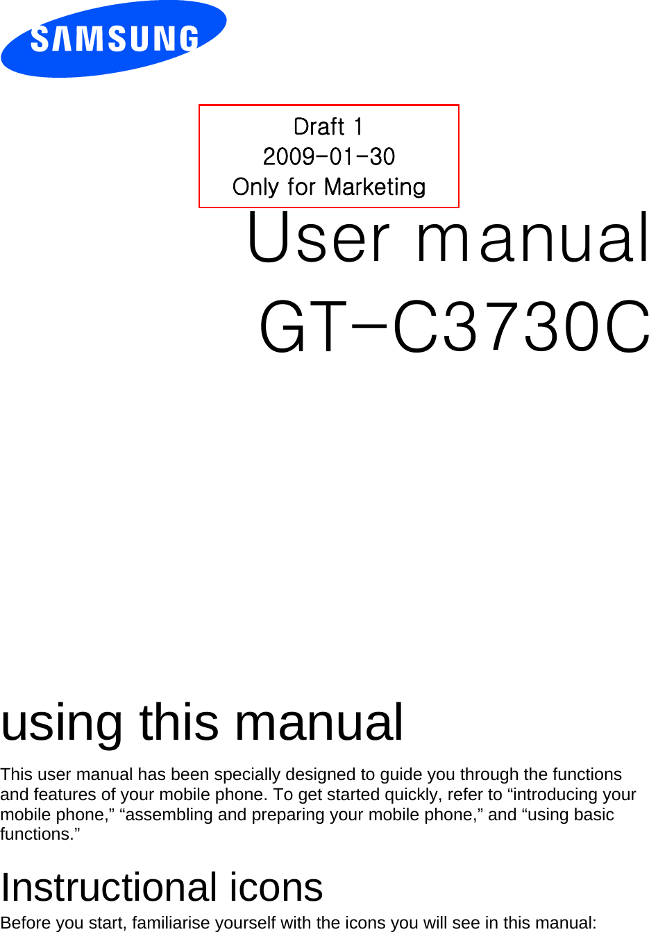            User manual Draft 1 2009-01-30 Only for Marketing GT-C3730C                  using this manual This user manual has been specially designed to guide you through the functions and features of your mobile phone. To get started quickly, refer to “introducing your mobile phone,” “assembling and preparing your mobile phone,” and “using basic functions.”  Instructional icons Before you start, familiarise yourself with the icons you will see in this manual:   
