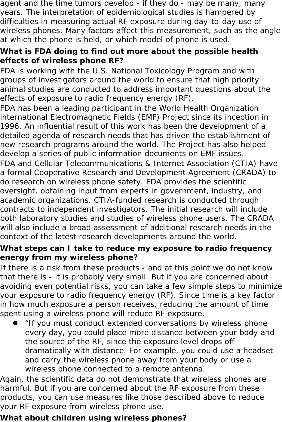  agent and the time tumors develop - if they do - may be many, many years. The interpretation of epidemiological studies is hampered by difficulties in measuring actual RF exposure during day-to-day use of wireless phones. Many factors affect this measurement, such as the angle at which the phone is held, or which model of phone is used. What is FDA doing to find out more about the possible health effects of wireless phone RF? FDA is working with the U.S. National Toxicology Program and with groups of investigators around the world to ensure that high priority animal studies are conducted to address important questions about the effects of exposure to radio frequency energy (RF). FDA has been a leading participant in the World Health Organization international Electromagnetic Fields (EMF) Project since its inception in 1996. An influential result of this work has been the development of a detailed agenda of research needs that has driven the establishment of new research programs around the world. The Project has also helped develop a series of public information documents on EMF issues. FDA and Cellular Telecommunications &amp; Internet Association (CTIA) have a formal Cooperative Research and Development Agreement (CRADA) to do research on wireless phone safety. FDA provides the scientific oversight, obtaining input from experts in government, industry, and academic organizations. CTIA-funded research is conducted through contracts to independent investigators. The initial research will include both laboratory studies and studies of wireless phone users. The CRADA will also include a broad assessment of additional research needs in the context of the latest research developments around the world. What steps can I take to reduce my exposure to radio frequency energy from my wireless phone? If there is a risk from these products - and at this point we do not know that there is - it is probably very small. But if you are concerned about avoiding even potential risks, you can take a few simple steps to minimize your exposure to radio frequency energy (RF). Since time is a key factor in how much exposure a person receives, reducing the amount of time spent using a wireless phone will reduce RF exposure. z “If you must conduct extended conversations by wireless phone every day, you could place more distance between your body and the source of the RF, since the exposure level drops off dramatically with distance. For example, you could use a headset and carry the wireless phone away from your body or use a wireless phone connected to a remote antenna. Again, the scientific data do not demonstrate that wireless phones are harmful. But if you are concerned about the RF exposure from these products, you can use measures like those described above to reduce your RF exposure from wireless phone use. What about children using wireless phones?  
