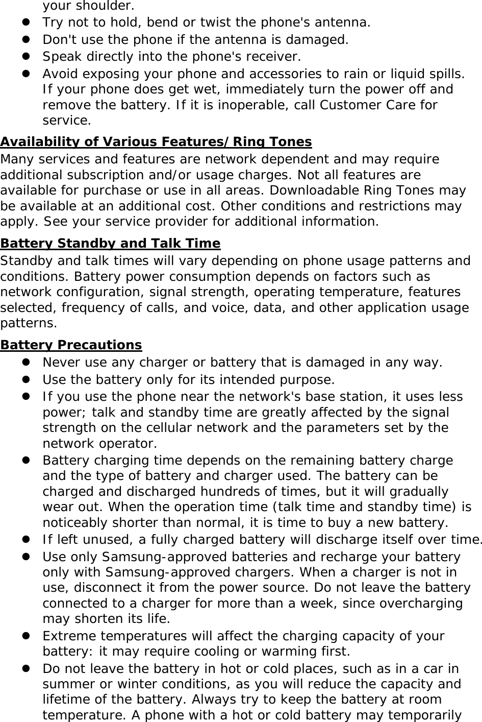  your shoulder. z Try not to hold, bend or twist the phone&apos;s antenna. z Don&apos;t use the phone if the antenna is damaged. z Speak directly into the phone&apos;s receiver. z Avoid exposing your phone and accessories to rain or liquid spills. If your phone does get wet, immediately turn the power off and remove the battery. If it is inoperable, call Customer Care for service. Availability of Various Features/Ring Tones Many services and features are network dependent and may require additional subscription and/or usage charges. Not all features are available for purchase or use in all areas. Downloadable Ring Tones may be available at an additional cost. Other conditions and restrictions may apply. See your service provider for additional information. Battery Standby and Talk Time Standby and talk times will vary depending on phone usage patterns and conditions. Battery power consumption depends on factors such as network configuration, signal strength, operating temperature, features selected, frequency of calls, and voice, data, and other application usage patterns.  Battery Precautions z Never use any charger or battery that is damaged in any way. z Use the battery only for its intended purpose. z If you use the phone near the network&apos;s base station, it uses less power; talk and standby time are greatly affected by the signal strength on the cellular network and the parameters set by the network operator. z Battery charging time depends on the remaining battery charge and the type of battery and charger used. The battery can be charged and discharged hundreds of times, but it will gradually wear out. When the operation time (talk time and standby time) is noticeably shorter than normal, it is time to buy a new battery. z If left unused, a fully charged battery will discharge itself over time. z Use only Samsung-approved batteries and recharge your battery only with Samsung-approved chargers. When a charger is not in use, disconnect it from the power source. Do not leave the battery connected to a charger for more than a week, since overcharging may shorten its life. z Extreme temperatures will affect the charging capacity of your battery: it may require cooling or warming first. z Do not leave the battery in hot or cold places, such as in a car in summer or winter conditions, as you will reduce the capacity and lifetime of the battery. Always try to keep the battery at room temperature. A phone with a hot or cold battery may temporarily  