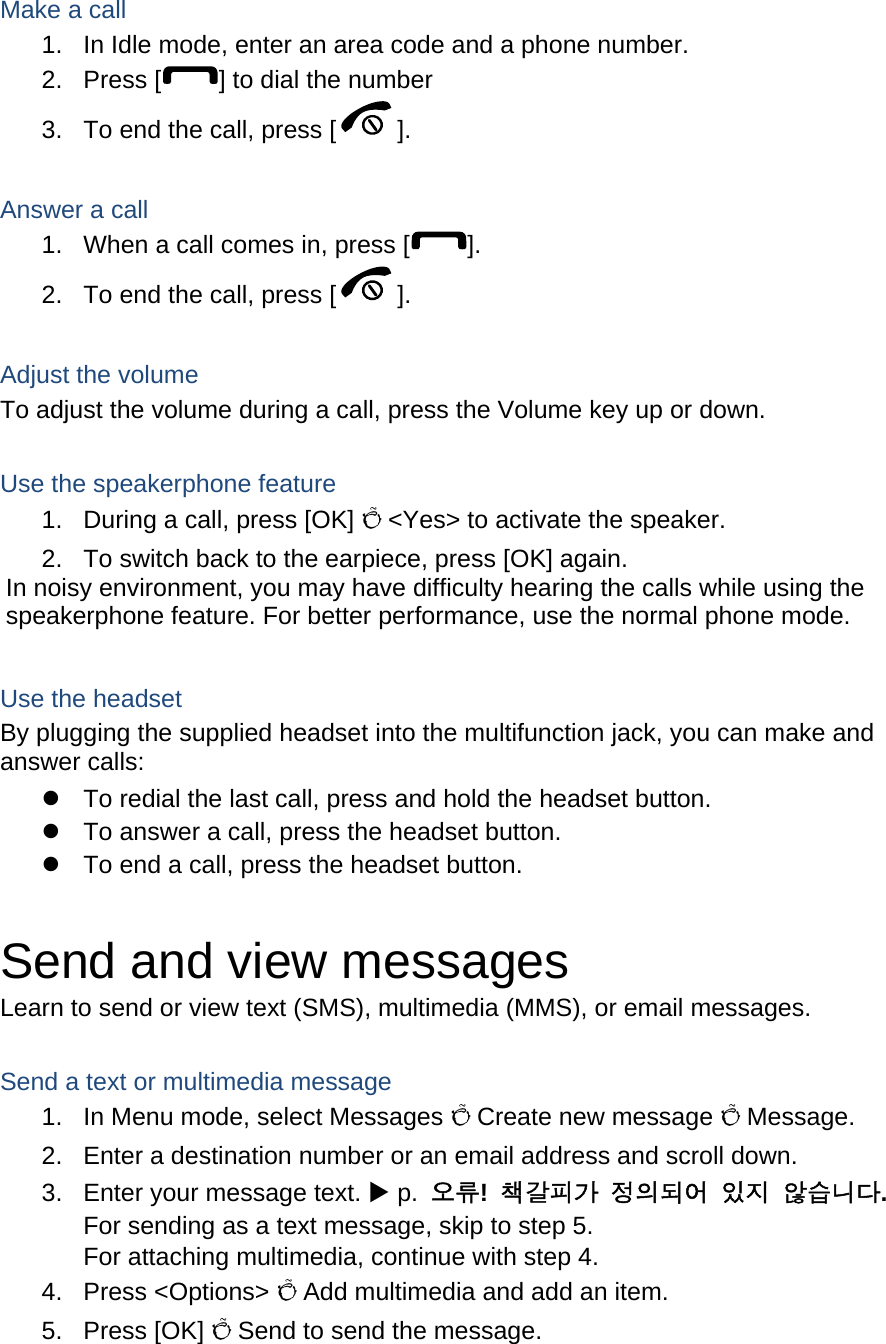  Make a call 1.  In Idle mode, enter an area code and a phone number. 2. Press [ ] to dial the number 3.  To end the call, press [ ].   Answer a call 1.  When a call comes in, press [ ]. 2.  To end the call, press [ ].  Adjust the volume To adjust the volume during a call, press the Volume key up or down.  Use the speakerphone feature 1.  During a call, press [OK] Õ &lt;Yes&gt; to activate the speaker. 2.  To switch back to the earpiece, press [OK] again. In noisy environment, you may have difficulty hearing the calls while using the speakerphone feature. For better performance, use the normal phone mode.  Use the headset By plugging the supplied headset into the multifunction jack, you can make and answer calls: z  To redial the last call, press and hold the headset button. z  To answer a call, press the headset button. z  To end a call, press the headset button.  Send and view messages Learn to send or view text (SMS), multimedia (MMS), or email messages.  Send a text or multimedia message 1.  In Menu mode, select Messages Õ Create new message Õ Message. 2.  Enter a destination number or an email address and scroll down. 3.  Enter your message text. X p.  오류!  책갈피가 정의되어 있지 않습니다. For sending as a text message, skip to step 5. For attaching multimedia, continue with step 4. 4. Press &lt;Options&gt; Õ Add multimedia and add an item. 5. Press [OK] Õ Send to send the message.   