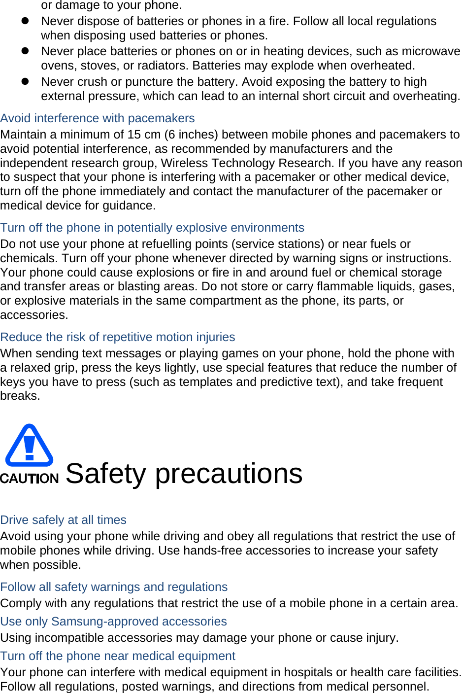  or damage to your phone. z  Never dispose of batteries or phones in a fire. Follow all local regulations when disposing used batteries or phones. z  Never place batteries or phones on or in heating devices, such as microwave ovens, stoves, or radiators. Batteries may explode when overheated. z  Never crush or puncture the battery. Avoid exposing the battery to high external pressure, which can lead to an internal short circuit and overheating. Avoid interference with pacemakers Maintain a minimum of 15 cm (6 inches) between mobile phones and pacemakers to avoid potential interference, as recommended by manufacturers and the independent research group, Wireless Technology Research. If you have any reason to suspect that your phone is interfering with a pacemaker or other medical device, turn off the phone immediately and contact the manufacturer of the pacemaker or medical device for guidance. Turn off the phone in potentially explosive environments Do not use your phone at refuelling points (service stations) or near fuels or chemicals. Turn off your phone whenever directed by warning signs or instructions. Your phone could cause explosions or fire in and around fuel or chemical storage and transfer areas or blasting areas. Do not store or carry flammable liquids, gases, or explosive materials in the same compartment as the phone, its parts, or accessories. Reduce the risk of repetitive motion injuries When sending text messages or playing games on your phone, hold the phone with a relaxed grip, press the keys lightly, use special features that reduce the number of keys you have to press (such as templates and predictive text), and take frequent breaks.   Safety precautions  Drive safely at all times Avoid using your phone while driving and obey all regulations that restrict the use of mobile phones while driving. Use hands-free accessories to increase your safety when possible. Follow all safety warnings and regulations Comply with any regulations that restrict the use of a mobile phone in a certain area. Use only Samsung-approved accessories Using incompatible accessories may damage your phone or cause injury. Turn off the phone near medical equipment Your phone can interfere with medical equipment in hospitals or health care facilities. Follow all regulations, posted warnings, and directions from medical personnel.  