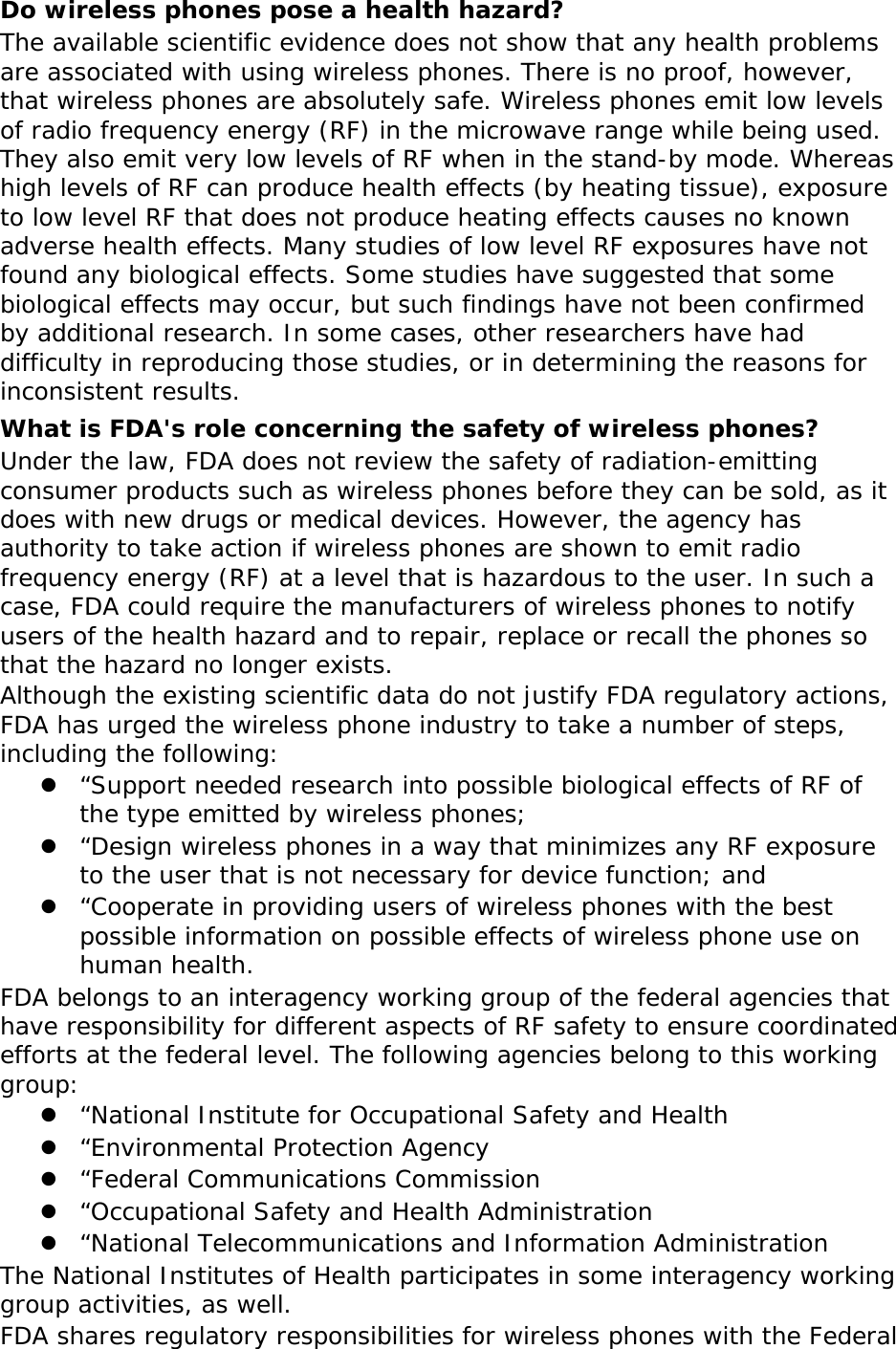  Do wireless phones pose a health hazard? The available scientific evidence does not show that any health problems are associated with using wireless phones. There is no proof, however, that wireless phones are absolutely safe. Wireless phones emit low levels of radio frequency energy (RF) in the microwave range while being used. They also emit very low levels of RF when in the stand-by mode. Whereas high levels of RF can produce health effects (by heating tissue), exposure to low level RF that does not produce heating effects causes no known adverse health effects. Many studies of low level RF exposures have not found any biological effects. Some studies have suggested that some biological effects may occur, but such findings have not been confirmed by additional research. In some cases, other researchers have had difficulty in reproducing those studies, or in determining the reasons for inconsistent results. What is FDA&apos;s role concerning the safety of wireless phones? Under the law, FDA does not review the safety of radiation-emitting consumer products such as wireless phones before they can be sold, as it does with new drugs or medical devices. However, the agency has authority to take action if wireless phones are shown to emit radio frequency energy (RF) at a level that is hazardous to the user. In such a case, FDA could require the manufacturers of wireless phones to notify users of the health hazard and to repair, replace or recall the phones so that the hazard no longer exists. Although the existing scientific data do not justify FDA regulatory actions, FDA has urged the wireless phone industry to take a number of steps, including the following: z “Support needed research into possible biological effects of RF of the type emitted by wireless phones; z “Design wireless phones in a way that minimizes any RF exposure to the user that is not necessary for device function; and z “Cooperate in providing users of wireless phones with the best possible information on possible effects of wireless phone use on human health. FDA belongs to an interagency working group of the federal agencies that have responsibility for different aspects of RF safety to ensure coordinated efforts at the federal level. The following agencies belong to this working group: z “National Institute for Occupational Safety and Health z “Environmental Protection Agency z “Federal Communications Commission z “Occupational Safety and Health Administration z “National Telecommunications and Information Administration The National Institutes of Health participates in some interagency working group activities, as well. FDA shares regulatory responsibilities for wireless phones with the Federal  