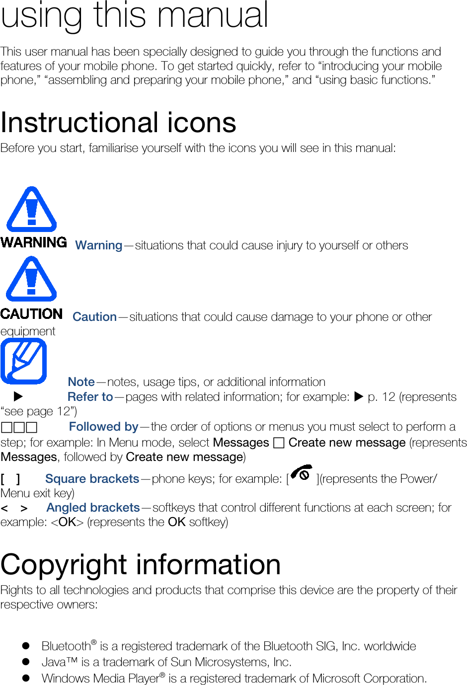 using this manual This user manual has been specially designed to guide you through the functions and features of your mobile phone. To get started quickly, refer to “introducing your mobile phone,” “assembling and preparing your mobile phone,” and “using basic functions.”  Instructional icons Before you start, familiarise yourself with the icons you will see in this manual:     Warning—situations that could cause injury to yourself or others  Caution—situations that could cause damage to your phone or other equipment    Note—notes, usage tips, or additional information          Refer to—pages with related information; for example:  p. 12 (represents “see page 12”)      Followed by—the order of options or menus you must select to perform a step; for example: In Menu mode, select Messages  Create new message (represents Messages, followed by Create new message) [  ]    Square brackets—phone keys; for example: [ ](represents the Power/ Menu exit key) &lt;  &gt;   Angled brackets—softkeys that control different functions at each screen; for example: &lt;OK&gt; (represents the OK softkey)  Copyright information Rights to all technologies and products that comprise this device are the property of their respective owners:   Bluetooth® is a registered trademark of the Bluetooth SIG, Inc. worldwide  Java™ is a trademark of Sun Microsystems, Inc.  Windows Media Player® is a registered trademark of Microsoft Corporation. 
