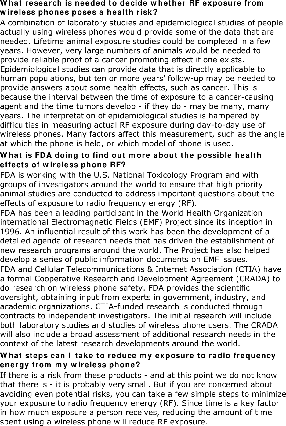 W ha t  resear ch is neede d t o de cide w hether RF exposure  fr om  w ireless phones poses a h ea lt h risk ? A combination of laboratory studies and epidemiological studies of people actually using wireless phones would provide some of the data that are needed. Lifetime animal exposure studies could be completed in a few years. However, very large numbers of animals would be needed to provide reliable proof of a cancer promoting effect if one exists. Epidemiological studies can provide data that is directly applicable to human populations, but ten or more years&apos; follow-up may be needed to provide answers about some health effects, such as cancer. This is because the interval between the time of exposure to a cancer-causing agent and the time tumors develop - if they do - may be many, many years. The interpretation of epidemiological studies is hampered by difficulties in measuring actual RF exposure during day-to-day use of wireless phones. Many factors affect this measurement, such as the angle at which the phone is held, or which model of phone is used. W hat  is FDA doing t o find out  m ore a bout  t he  possible hea lt h  effe ct s of w ir eless phone RF? FDA is working with the U.S. National Toxicology Program and with groups of investigators around the world to ensure that high priority animal studies are conducted to address important questions about the effects of exposure to radio frequency energy (RF). FDA has been a leading participant in the World Health Organization international Electromagnetic Fields (EMF) Project since its inception in 1996. An influential result of this work has been the development of a detailed agenda of research needs that has driven the establishment of new research programs around the world. The Project has also helped develop a series of public information documents on EMF issues. FDA and Cellular Telecommunications &amp; Internet Association (CTIA) have a formal Cooperative Research and Development Agreement (CRADA) to do research on wireless phone safety. FDA provides the scientific oversight, obtaining input from experts in government, industry, and academic organizations. CTIA-funded research is conducted through contracts to independent investigators. The initial research will include both laboratory studies and studies of wireless phone users. The CRADA will also include a broad assessment of additional research needs in the context of the latest research developments around the world. W hat  st eps ca n I  t a ke t o r educe m y exposure t o ra dio fr equency ener gy fr om  m y w ir eless phone? If there is a risk from these products - and at this point we do not know that there is - it is probably very small. But if you are concerned about avoiding even potential risks, you can take a few simple steps to minimize your exposure to radio frequency energy (RF). Since time is a key factor in how much exposure a person receives, reducing the amount of time spent using a wireless phone will reduce RF exposure. 