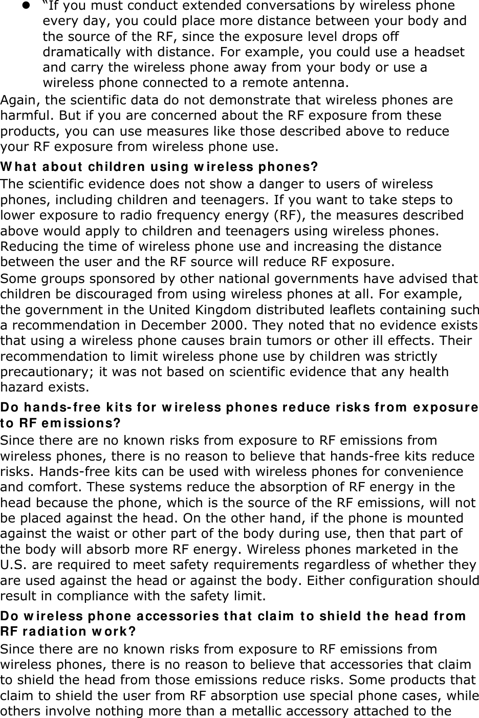  “If you must conduct extended conversations by wireless phone every day, you could place more distance between your body and the source of the RF, since the exposure level drops off dramatically with distance. For example, you could use a headset and carry the wireless phone away from your body or use a wireless phone connected to a remote antenna. Again, the scientific data do not demonstrate that wireless phones are harmful. But if you are concerned about the RF exposure from these products, you can use measures like those described above to reduce your RF exposure from wireless phone use. W hat  a bout  childre n using w ir eless ph ones? The scientific evidence does not show a danger to users of wireless phones, including children and teenagers. If you want to take steps to lower exposure to radio frequency energy (RF), the measures described above would apply to children and teenagers using wireless phones. Reducing the time of wireless phone use and increasing the distance between the user and the RF source will reduce RF exposure. Some groups sponsored by other national governments have advised that children be discouraged from using wireless phones at all. For example, the government in the United Kingdom distributed leaflets containing such a recommendation in December 2000. They noted that no evidence exists that using a wireless phone causes brain tumors or other ill effects. Their recommendation to limit wireless phone use by children was strictly precautionary; it was not based on scientific evidence that any health hazard exists.   Do hands-free k it s for  w ir eless phones r educe r isk s from  exposure  t o RF em issions? Since there are no known risks from exposure to RF emissions from wireless phones, there is no reason to believe that hands-free kits reduce risks. Hands-free kits can be used with wireless phones for convenience and comfort. These systems reduce the absorption of RF energy in the head because the phone, which is the source of the RF emissions, will not be placed against the head. On the other hand, if the phone is mounted against the waist or other part of the body during use, then that part of the body will absorb more RF energy. Wireless phones marketed in the U.S. are required to meet safety requirements regardless of whether they are used against the head or against the body. Either configuration should result in compliance with the safety limit. Do w ir eless phone accessor ie s t ha t  cla im  t o sh ie ld t h e he ad fr om  RF r adia t ion w or k? Since there are no known risks from exposure to RF emissions from wireless phones, there is no reason to believe that accessories that claim to shield the head from those emissions reduce risks. Some products that claim to shield the user from RF absorption use special phone cases, while others involve nothing more than a metallic accessory attached to the 