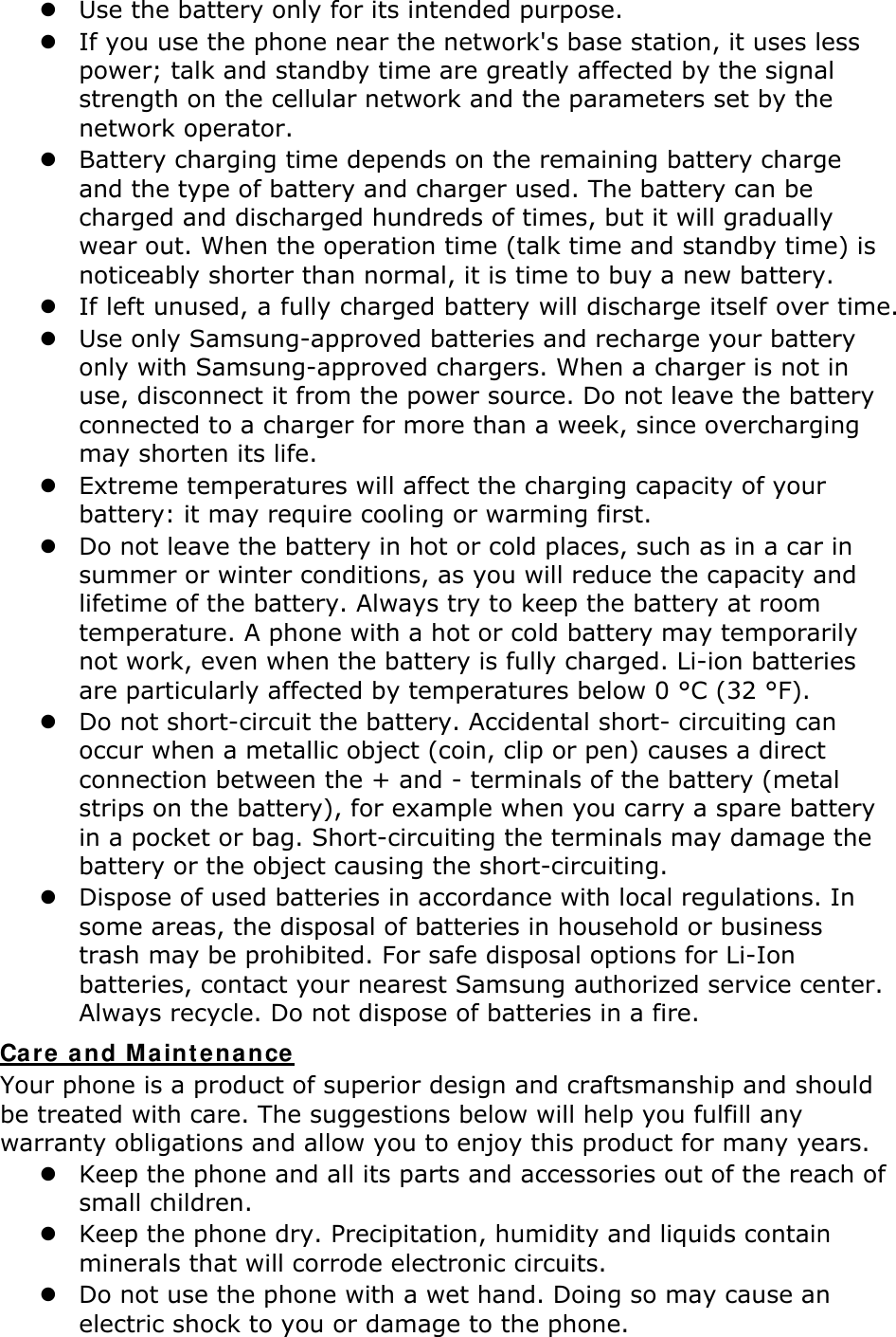 Use the battery only for its intended purpose.  If you use the phone near the network&apos;s base station, it uses less power; talk and standby time are greatly affected by the signal strength on the cellular network and the parameters set by the network operator.  Battery charging time depends on the remaining battery charge and the type of battery and charger used. The battery can be charged and discharged hundreds of times, but it will gradually wear out. When the operation time (talk time and standby time) is noticeably shorter than normal, it is time to buy a new battery.  If left unused, a fully charged battery will discharge itself over time.  Use only Samsung-approved batteries and recharge your battery only with Samsung-approved chargers. When a charger is not in use, disconnect it from the power source. Do not leave the battery connected to a charger for more than a week, since overcharging may shorten its life.  Extreme temperatures will affect the charging capacity of your battery: it may require cooling or warming first.  Do not leave the battery in hot or cold places, such as in a car in summer or winter conditions, as you will reduce the capacity and lifetime of the battery. Always try to keep the battery at room temperature. A phone with a hot or cold battery may temporarily not work, even when the battery is fully charged. Li-ion batteries are particularly affected by temperatures below 0 °C (32 °F).  Do not short-circuit the battery. Accidental short- circuiting can occur when a metallic object (coin, clip or pen) causes a direct connection between the + and - terminals of the battery (metal strips on the battery), for example when you carry a spare battery in a pocket or bag. Short-circuiting the terminals may damage the battery or the object causing the short-circuiting.  Dispose of used batteries in accordance with local regulations. In some areas, the disposal of batteries in household or business trash may be prohibited. For safe disposal options for Li-Ion batteries, contact your nearest Samsung authorized service center. Always recycle. Do not dispose of batteries in a fire. Care a nd Maint ena nce Your phone is a product of superior design and craftsmanship and should be treated with care. The suggestions below will help you fulfill any warranty obligations and allow you to enjoy this product for many years.  Keep the phone and all its parts and accessories out of the reach of small children.  Keep the phone dry. Precipitation, humidity and liquids contain minerals that will corrode electronic circuits.  Do not use the phone with a wet hand. Doing so may cause an electric shock to you or damage to the phone. 