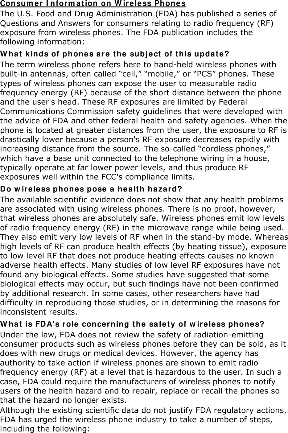 Con sum er  I nfor m at ion  on W ir e less Phones The U.S. Food and Drug Administration (FDA) has published a series of Questions and Answers for consumers relating to radio frequency (RF) exposure from wireless phones. The FDA publication includes the following information: W ha t  k inds of phone s are t he subj e ct of t his upda t e? The term wireless phone refers here to hand-held wireless phones with built-in antennas, often called “cell,” “mobile,” or “PCS” phones. These types of wireless phones can expose the user to measurable radio frequency energy (RF) because of the short distance between the phone and the user&apos;s head. These RF exposures are limited by Federal Communications Commission safety guidelines that were developed with the advice of FDA and other federal health and safety agencies. When the phone is located at greater distances from the user, the exposure to RF is drastically lower because a person&apos;s RF exposure decreases rapidly with increasing distance from the source. The so-called “cordless phones,” which have a base unit connected to the telephone wiring in a house, typically operate at far lower power levels, and thus produce RF exposures well within the FCC&apos;s compliance limits. Do w ir e less phone s pose  a healt h haza r d? The available scientific evidence does not show that any health problems are associated with using wireless phones. There is no proof, however, that wireless phones are absolutely safe. Wireless phones emit low levels of radio frequency energy (RF) in the microwave range while being used. They also emit very low levels of RF when in the stand-by mode. Whereas high levels of RF can produce health effects (by heating tissue), exposure to low level RF that does not produce heating effects causes no known adverse health effects. Many studies of low level RF exposures have not found any biological effects. Some studies have suggested that some biological effects may occur, but such findings have not been confirmed by additional research. In some cases, other researchers have had difficulty in reproducing those studies, or in determining the reasons for inconsistent results. W ha t  is FDA&apos;s r ole conce r ning t he  safet y of w ireless phone s? Under the law, FDA does not review the safety of radiation-emitting consumer products such as wireless phones before they can be sold, as it does with new drugs or medical devices. However, the agency has authority to take action if wireless phones are shown to emit radio frequency energy (RF) at a level that is hazardous to the user. In such a case, FDA could require the manufacturers of wireless phones to notify users of the health hazard and to repair, replace or recall the phones so that the hazard no longer exists. Although the existing scientific data do not justify FDA regulatory actions, FDA has urged the wireless phone industry to take a number of steps, including the following: 