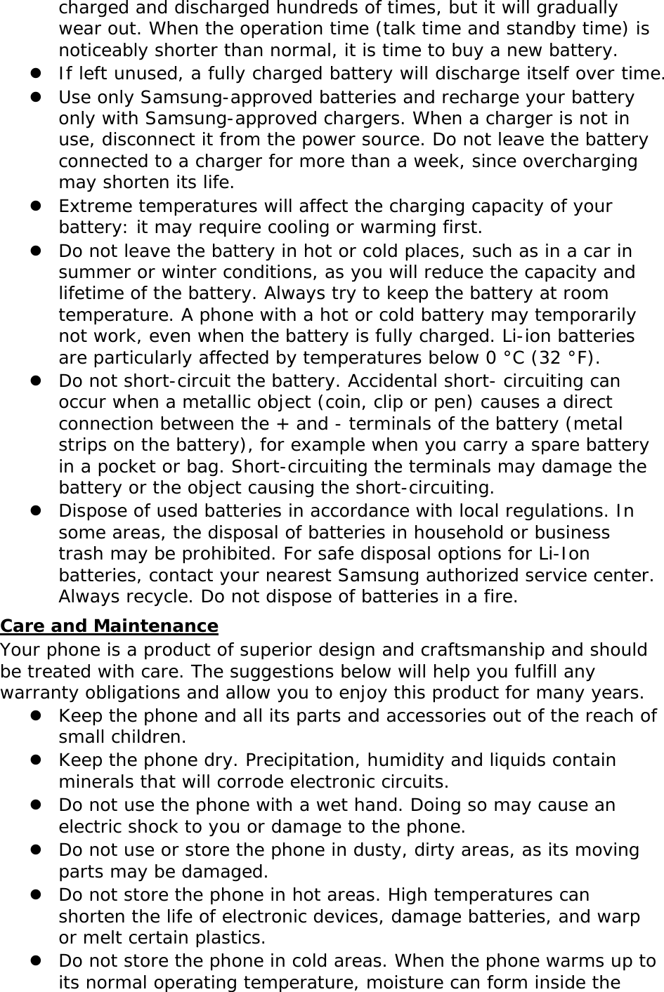 charged and discharged hundreds of times, but it will gradually wear out. When the operation time (talk time and standby time) is noticeably shorter than normal, it is time to buy a new battery. z If left unused, a fully charged battery will discharge itself over time. z Use only Samsung-approved batteries and recharge your battery only with Samsung-approved chargers. When a charger is not in use, disconnect it from the power source. Do not leave the battery connected to a charger for more than a week, since overcharging may shorten its life. z Extreme temperatures will affect the charging capacity of your battery: it may require cooling or warming first. z Do not leave the battery in hot or cold places, such as in a car in summer or winter conditions, as you will reduce the capacity and lifetime of the battery. Always try to keep the battery at room temperature. A phone with a hot or cold battery may temporarily not work, even when the battery is fully charged. Li-ion batteries are particularly affected by temperatures below 0 °C (32 °F). z Do not short-circuit the battery. Accidental short- circuiting can occur when a metallic object (coin, clip or pen) causes a direct connection between the + and - terminals of the battery (metal strips on the battery), for example when you carry a spare battery in a pocket or bag. Short-circuiting the terminals may damage the battery or the object causing the short-circuiting. z Dispose of used batteries in accordance with local regulations. In some areas, the disposal of batteries in household or business trash may be prohibited. For safe disposal options for Li-Ion batteries, contact your nearest Samsung authorized service center. Always recycle. Do not dispose of batteries in a fire. Care and Maintenance Your phone is a product of superior design and craftsmanship and should be treated with care. The suggestions below will help you fulfill any warranty obligations and allow you to enjoy this product for many years. z Keep the phone and all its parts and accessories out of the reach of small children. z Keep the phone dry. Precipitation, humidity and liquids contain minerals that will corrode electronic circuits. z Do not use the phone with a wet hand. Doing so may cause an electric shock to you or damage to the phone. z Do not use or store the phone in dusty, dirty areas, as its moving parts may be damaged. z Do not store the phone in hot areas. High temperatures can shorten the life of electronic devices, damage batteries, and warp or melt certain plastics. z Do not store the phone in cold areas. When the phone warms up to its normal operating temperature, moisture can form inside the 