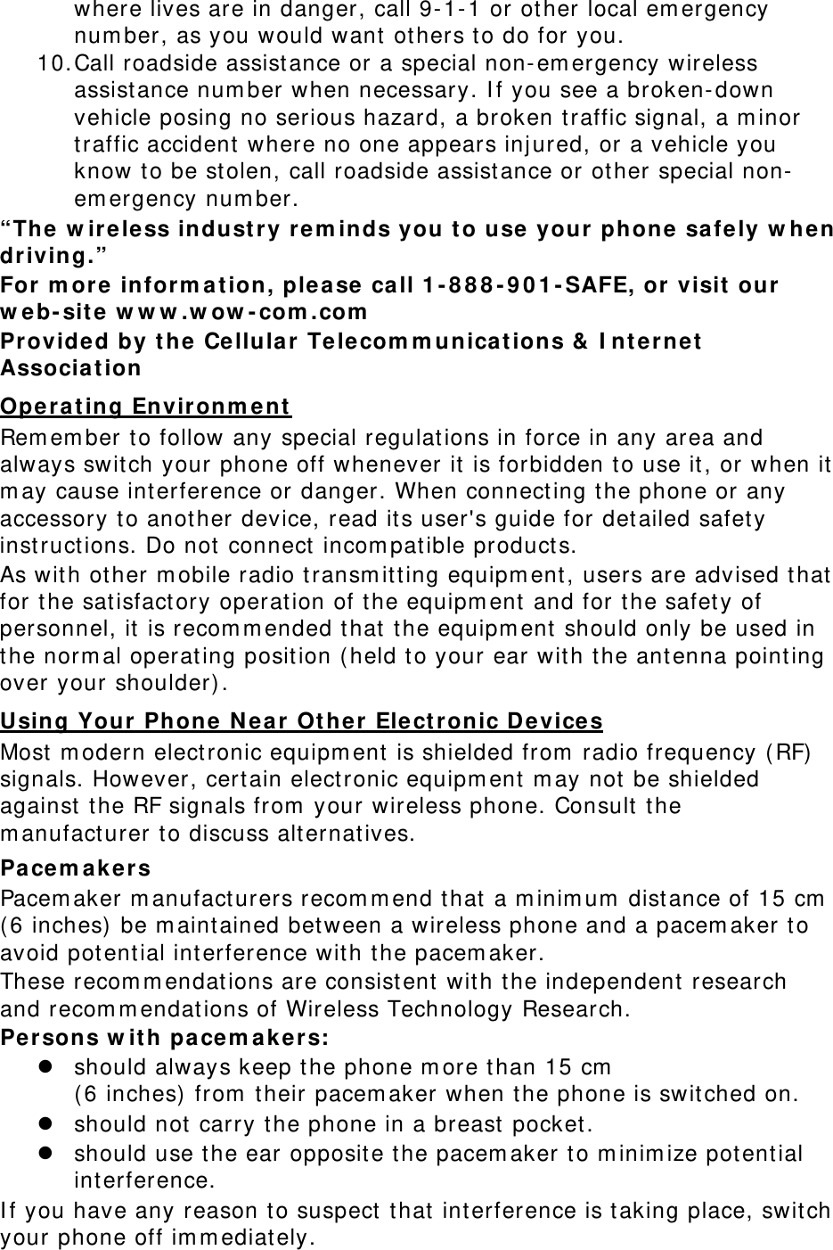 where lives are in danger, call 9- 1- 1 or other local em ergency num ber, as you would want  others t o do for you. 10. Call roadside assistance or a special non- em ergency wireless assist ance num ber when necessary. I f you see a broken- down vehicle posing no serious hazard, a broken t raffic signal, a m inor traffic accident  where no one appears inj ured, or a vehicle you know to be st olen, call roadside assist ance or other special non-em ergency num ber. “The w ir e less industry rem inds you t o u se your phone  sa fely w hen driving.” For m or e  infor m a t ion, ple a se ca ll 1 - 8 8 8 - 9 0 1 - SAFE, or visit our w e b- site w w w .w ow - com .com  Provided by t he  Cellula r  Te le com m unica t ions &amp;  I nt ernet  Associa t ion  Ope r a ting Environm ent  Rem em ber t o follow any special regulations in force in any area and always switch your phone off whenever it is forbidden t o use it, or w hen it m ay cause int erference or danger. When connect ing t he phone or any accessory t o another device, read its user&apos;s guide for detailed safety inst ruct ions. Do not  connect  incom patible product s. As with other m obile radio transm it t ing equipm ent , users are advised t hat for t he satisfact ory operation of t he equipm ent  and for t he safety of personnel, it is recom m ended t hat t he equipm ent  should only be used in the norm al operating position ( held t o your ear with t he ant enna point ing over your shoulder) . Using Your Phone  N e a r Ot her Elect ronic D e vice s Most m odern electronic equipm ent  is shielded from  radio frequency ( RF) signals. However, cert ain elect ronic equipm ent  m ay not  be shielded against the RF signals from  your wireless phone. Consult t he m anufacturer to discuss alternatives. Pace m a k er s Pacem aker m anufacturers recom m end t hat a m inim um  distance of 15 cm  ( 6 inches)  be m aintained between a wireless phone and a pacem aker to avoid potential int erference with t he pacem aker. These recom m endations are consistent  wit h t he independent  research and recom m endations of Wireless Technology Research. Persons w it h pa cem akers: z should always keep t he phone m ore t han 15 cm    ( 6 inches)  from  their pacem aker when t he phone is switched on. z should not carry the phone in a breast pocket. z should use t he ear opposite the pacem aker t o m inim ize potent ial int erference. I f you have any reason t o suspect  t hat int erference is t aking place, swit ch your phone off im m ediat ely. 