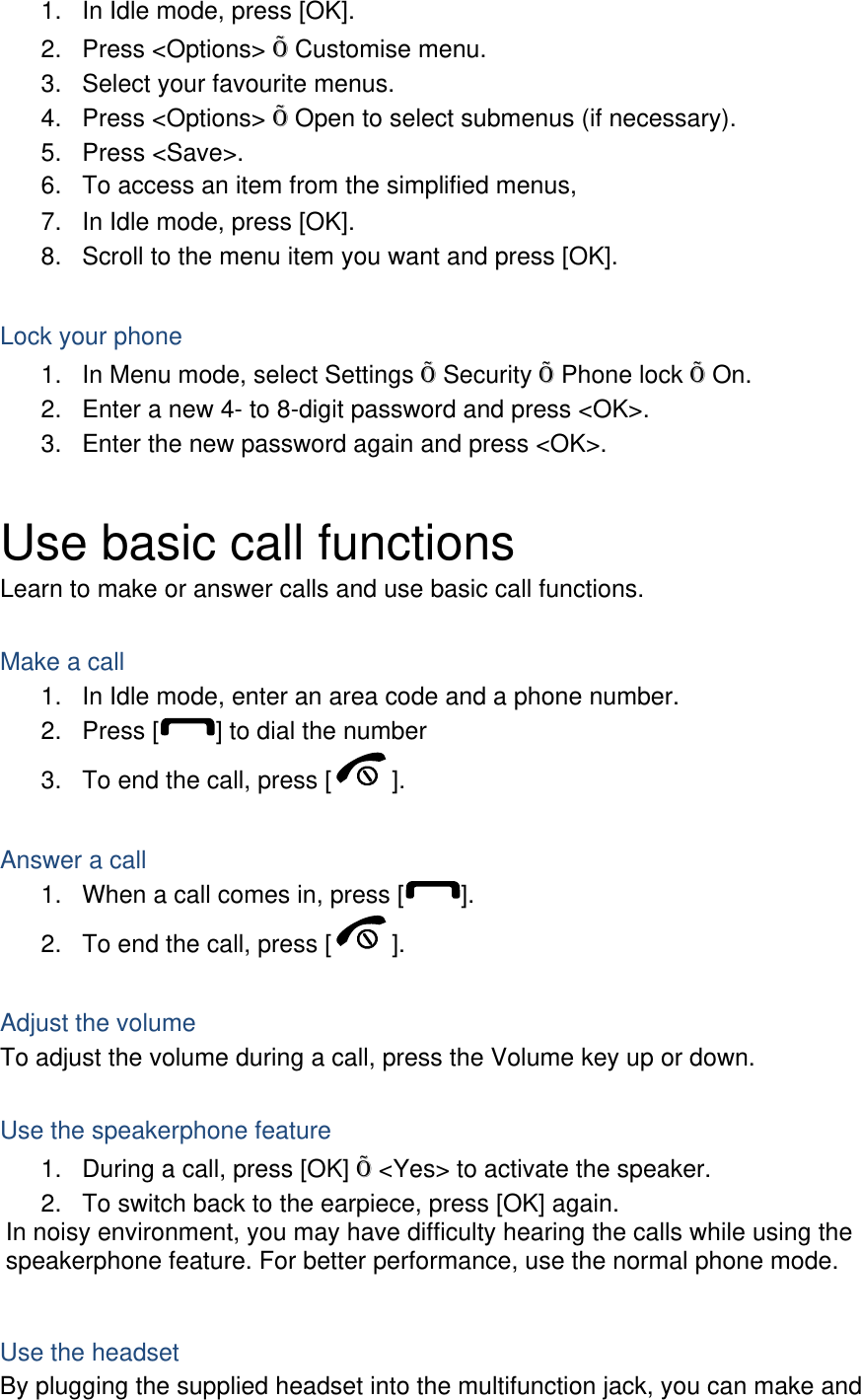 1.  In Idle mode, press [OK]. 2. Press &lt;Options&gt; Õ Customise menu. 3.  Select your favourite menus. 4. Press &lt;Options&gt; Õ Open to select submenus (if necessary). 5. Press &lt;Save&gt;. 6.  To access an item from the simplified menus, 7.  In Idle mode, press [OK]. 8.  Scroll to the menu item you want and press [OK].  Lock your phone 1.  In Menu mode, select Settings Õ Security Õ Phone lock Õ On. 2.  Enter a new 4- to 8-digit password and press &lt;OK&gt;. 3.  Enter the new password again and press &lt;OK&gt;.  Use basic call functions Learn to make or answer calls and use basic call functions.  Make a call 1.  In Idle mode, enter an area code and a phone number. 2. Press [ ] to dial the number 3.  To end the call, press [ ].   Answer a call 1.  When a call comes in, press [ ]. 2.  To end the call, press [ ].  Adjust the volume To adjust the volume during a call, press the Volume key up or down.  Use the speakerphone feature 1.  During a call, press [OK] Õ &lt;Yes&gt; to activate the speaker. 2.  To switch back to the earpiece, press [OK] again. In noisy environment, you may have difficulty hearing the calls while using the speakerphone feature. For better performance, use the normal phone mode.  Use the headset By plugging the supplied headset into the multifunction jack, you can make and 