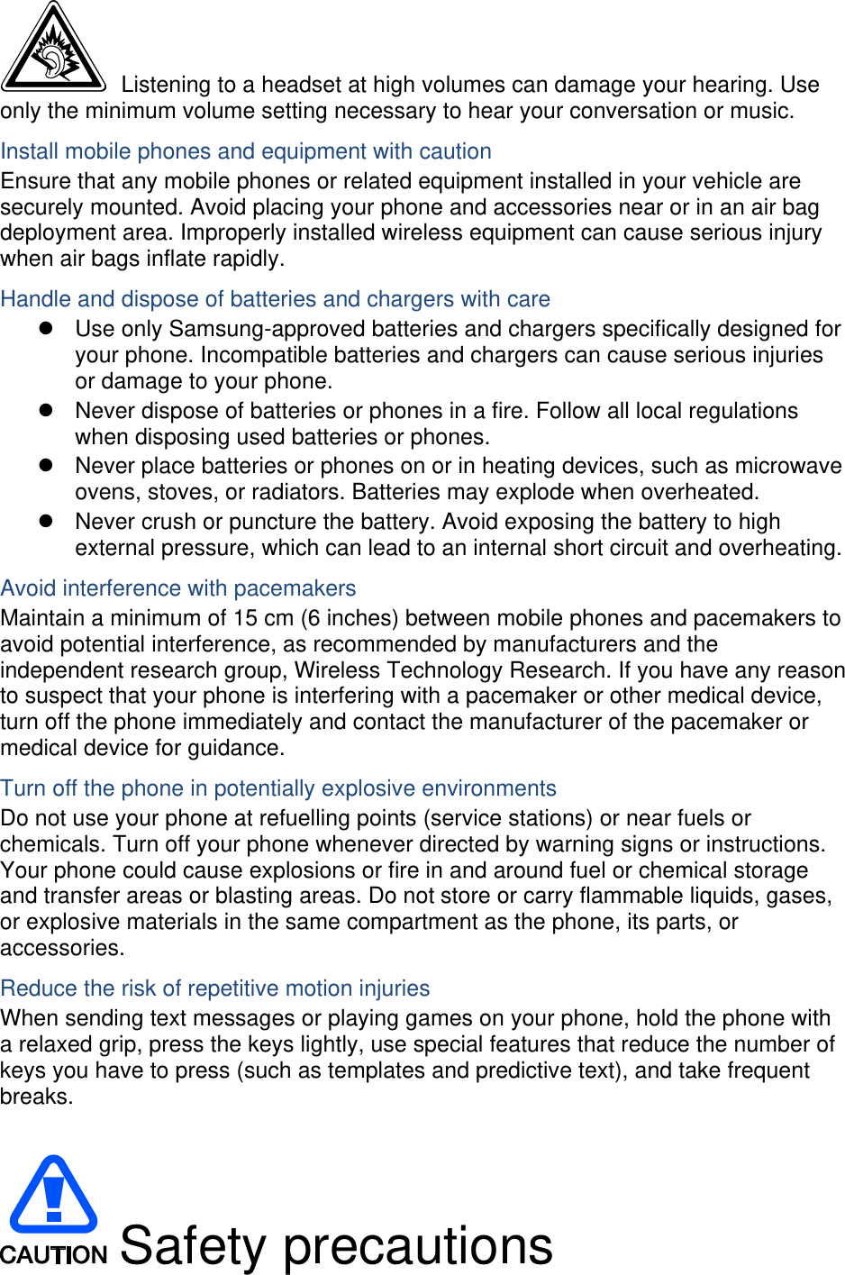   Listening to a headset at high volumes can damage your hearing. Use only the minimum volume setting necessary to hear your conversation or music. Install mobile phones and equipment with caution Ensure that any mobile phones or related equipment installed in your vehicle are securely mounted. Avoid placing your phone and accessories near or in an air bag deployment area. Improperly installed wireless equipment can cause serious injury when air bags inflate rapidly. Handle and dispose of batteries and chargers with care z  Use only Samsung-approved batteries and chargers specifically designed for your phone. Incompatible batteries and chargers can cause serious injuries or damage to your phone. z  Never dispose of batteries or phones in a fire. Follow all local regulations when disposing used batteries or phones. z  Never place batteries or phones on or in heating devices, such as microwave ovens, stoves, or radiators. Batteries may explode when overheated. z  Never crush or puncture the battery. Avoid exposing the battery to high external pressure, which can lead to an internal short circuit and overheating. Avoid interference with pacemakers Maintain a minimum of 15 cm (6 inches) between mobile phones and pacemakers to avoid potential interference, as recommended by manufacturers and the independent research group, Wireless Technology Research. If you have any reason to suspect that your phone is interfering with a pacemaker or other medical device, turn off the phone immediately and contact the manufacturer of the pacemaker or medical device for guidance. Turn off the phone in potentially explosive environments Do not use your phone at refuelling points (service stations) or near fuels or chemicals. Turn off your phone whenever directed by warning signs or instructions. Your phone could cause explosions or fire in and around fuel or chemical storage and transfer areas or blasting areas. Do not store or carry flammable liquids, gases, or explosive materials in the same compartment as the phone, its parts, or accessories. Reduce the risk of repetitive motion injuries When sending text messages or playing games on your phone, hold the phone with a relaxed grip, press the keys lightly, use special features that reduce the number of keys you have to press (such as templates and predictive text), and take frequent breaks.   Safety precautions 