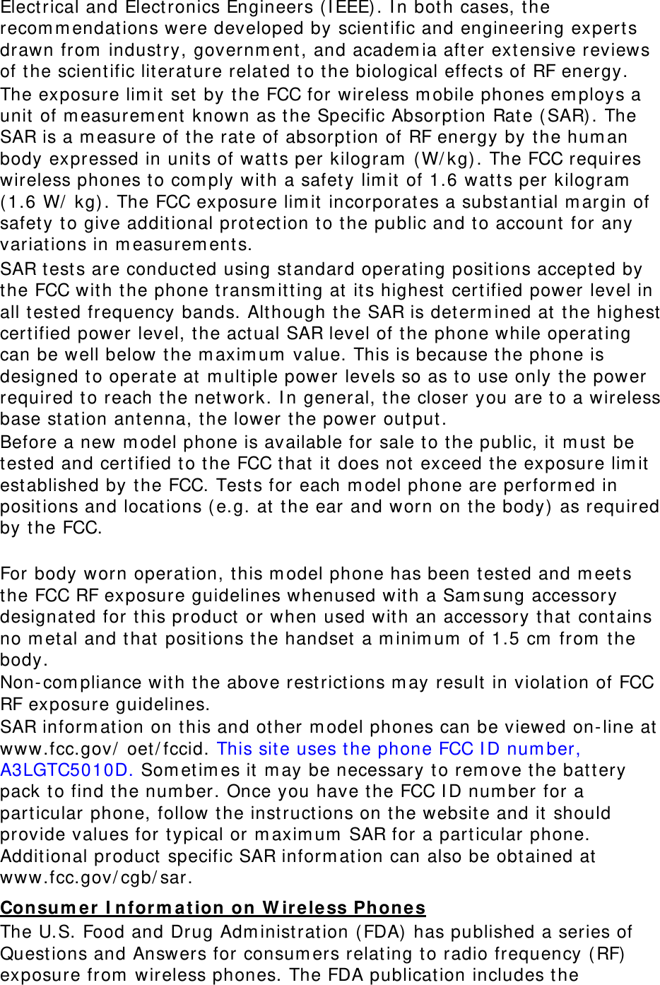 Electrical and Elect ronics Engineers ( I EEE). I n both cases, t he recom m endations were developed by scient ific and engineering expert s drawn from  industry, governm ent , and academ ia after ext ensive reviews of t he scientific lit erature related t o t he biological effect s of RF energy. The exposure lim it set by the FCC for wireless m obile phones em ploys a unit of m easurem ent  known as t he Specific Absorpt ion Rat e ( SAR). The SAR is a m easure of t he rat e of absorpt ion of RF energy by t he hum an body expressed in units of watts per kilogram  ( W/ kg) . The FCC requires wireless phones t o com ply wit h a safet y lim it  of 1.6 watt s per kilogram  ( 1.6 W/  kg) . The FCC exposure lim it incorporat es a subst ant ial m argin of safety to give additional prot ect ion t o the public and t o account  for any variations in m easurem ent s. SAR test s are conduct ed using st andard operating positions accepted by the FCC with t he phone t ransm itt ing at its highest cert ified power level in all t est ed frequency bands. Alt hough t he SAR is determ ined at t he highest  certified power level, t he act ual SAR level of t he phone while operating can be well below the m axim um  value. This is because the phone is designed t o operate at m ultiple power levels so as t o use only t he power required t o reach t he network. I n general, t he closer you are t o a wireless base st ation antenna, t he lower t he power output . Before a new m odel phone is available for sale t o the public, it m ust be test ed and cert ified t o the FCC that it does not exceed the exposure lim it est ablished by t he FCC. Test s for each m odel phone are perform ed in posit ions and locations ( e.g. at t he ear and worn on t he body)  as required by t he FCC.      For body worn operation, t his m odel phone has been t est ed and m eet s the FCC RF exposure guidelines whenused with a Sam sung accessory designated for t his product  or when used with an accessory t hat cont ains no m etal and t hat posit ions t he handset  a m inim um  of 1.5 cm  from  t he body.  Non- com pliance wit h the above rest rictions m ay result in violat ion of FCC RF exposure guidelines. SAR inform ation on t his and ot her m odel phones can be viewed on- line at www.fcc.gov/  oet/ fccid. This site uses t he phone FCC I D num ber, A3LGTC5010D. Som etim es it m ay be necessary to rem ove t he batt ery pack t o find t he num ber. Once you have t he FCC I D num ber for a particular phone, follow t he inst ructions on the website and it should provide values for t ypical or m axim um  SAR for a part icular phone. Additional product  specific SAR inform ation can also be obt ained at www.fcc.gov/ cgb/ sar. Consum e r  I nfor m at ion on W irele ss Phones The U.S. Food and Drug Adm inist ration ( FDA)  has published a series of Quest ions and Answers for consum ers relating t o radio frequency ( RF) exposure from  wireless phones. The FDA publicat ion includes the 