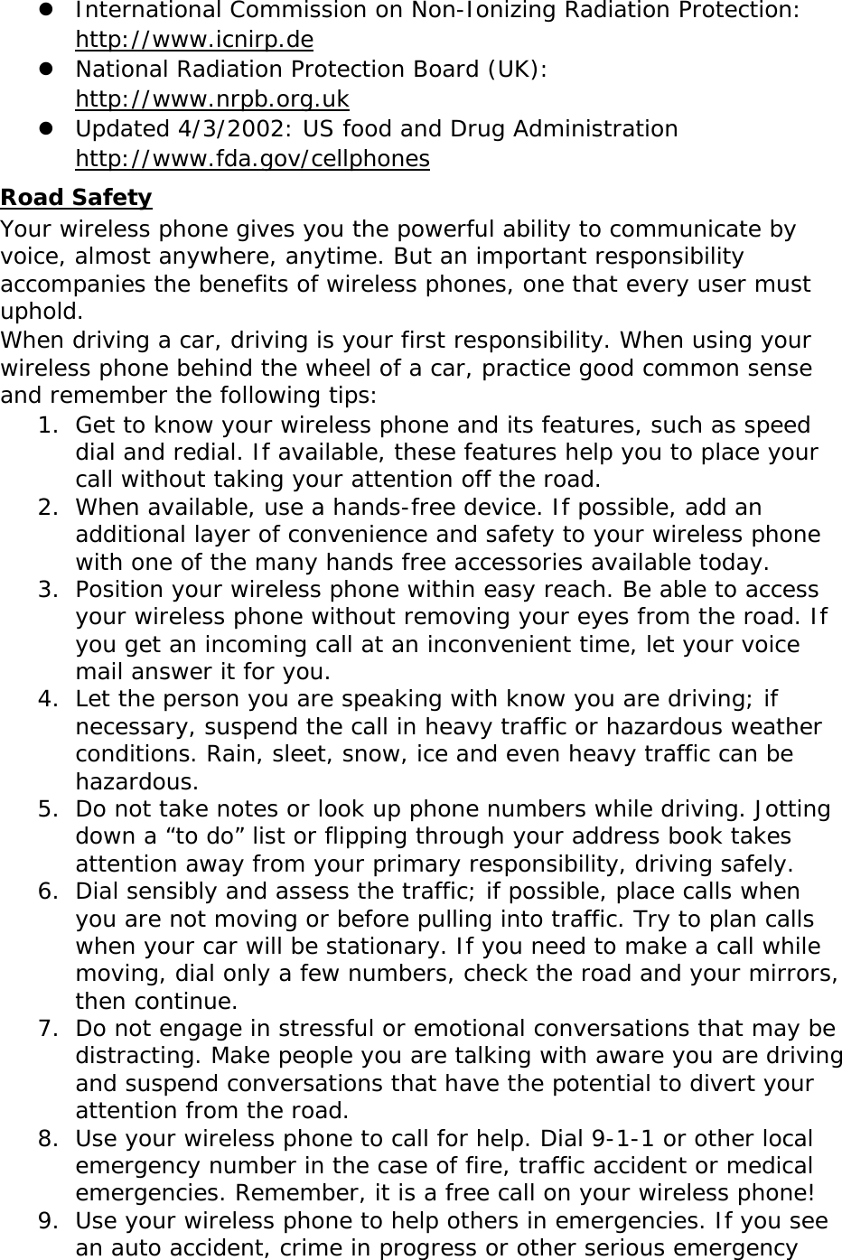 z International Commission on Non-Ionizing Radiation Protection:  http://www.icnirp.de z National Radiation Protection Board (UK):  http://www.nrpb.org.uk z Updated 4/3/2002: US food and Drug Administration  http://www.fda.gov/cellphones Road Safety Your wireless phone gives you the powerful ability to communicate by voice, almost anywhere, anytime. But an important responsibility accompanies the benefits of wireless phones, one that every user must uphold. When driving a car, driving is your first responsibility. When using your wireless phone behind the wheel of a car, practice good common sense and remember the following tips: 1. Get to know your wireless phone and its features, such as speed dial and redial. If available, these features help you to place your call without taking your attention off the road. 2. When available, use a hands-free device. If possible, add an additional layer of convenience and safety to your wireless phone with one of the many hands free accessories available today. 3. Position your wireless phone within easy reach. Be able to access your wireless phone without removing your eyes from the road. If you get an incoming call at an inconvenient time, let your voice mail answer it for you. 4. Let the person you are speaking with know you are driving; if necessary, suspend the call in heavy traffic or hazardous weather conditions. Rain, sleet, snow, ice and even heavy traffic can be hazardous. 5. Do not take notes or look up phone numbers while driving. Jotting down a “to do” list or flipping through your address book takes attention away from your primary responsibility, driving safely. 6. Dial sensibly and assess the traffic; if possible, place calls when you are not moving or before pulling into traffic. Try to plan calls when your car will be stationary. If you need to make a call while moving, dial only a few numbers, check the road and your mirrors, then continue. 7. Do not engage in stressful or emotional conversations that may be distracting. Make people you are talking with aware you are driving and suspend conversations that have the potential to divert your attention from the road. 8. Use your wireless phone to call for help. Dial 9-1-1 or other local emergency number in the case of fire, traffic accident or medical emergencies. Remember, it is a free call on your wireless phone! 9. Use your wireless phone to help others in emergencies. If you see an auto accident, crime in progress or other serious emergency 