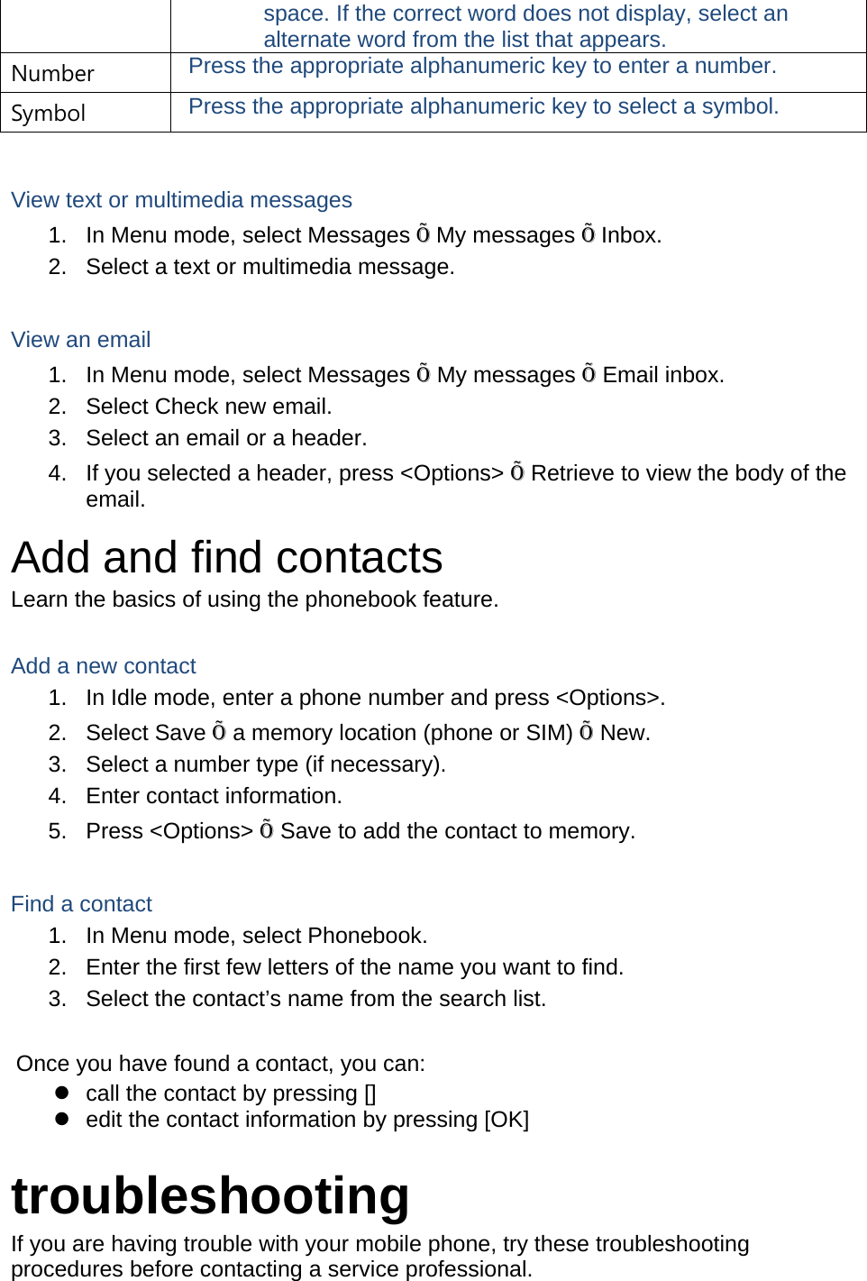 space. If the correct word does not display, select an alternate word from the list that appears. Number  Press the appropriate alphanumeric key to enter a number. Symbol  Press the appropriate alphanumeric key to select a symbol.  View text or multimedia messages 1.  In Menu mode, select Messages Õ My messages Õ Inbox. 2.  Select a text or multimedia message.  View an email 1.  In Menu mode, select Messages Õ My messages Õ Email inbox. 2.  Select Check new email. 3.  Select an email or a header. 4.  If you selected a header, press &lt;Options&gt; Õ Retrieve to view the body of the email. Add and find contacts Learn the basics of using the phonebook feature.  Add a new contact 1.  In Idle mode, enter a phone number and press &lt;Options&gt;. 2. Select Save Õ a memory location (phone or SIM) Õ New.   3.  Select a number type (if necessary). 4.  Enter contact information. 5. Press &lt;Options&gt; Õ Save to add the contact to memory.  Find a contact 1.  In Menu mode, select Phonebook. 2.  Enter the first few letters of the name you want to find. 3.  Select the contact’s name from the search list.  Once you have found a contact, you can: z  call the contact by pressing [] z  edit the contact information by pressing [OK]  troubleshooting If you are having trouble with your mobile phone, try these troubleshooting procedures before contacting a service professional. 