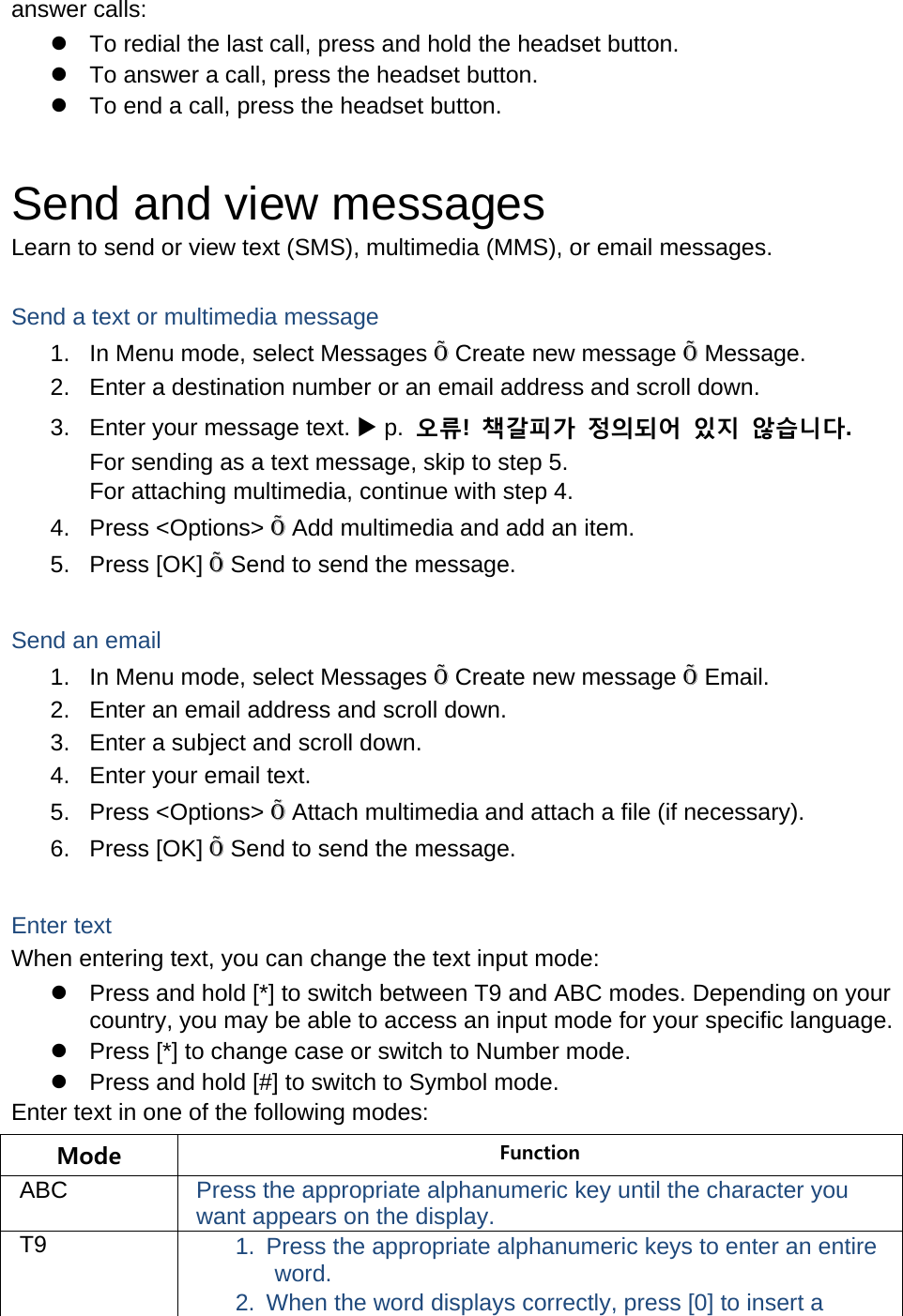 answer calls: z  To redial the last call, press and hold the headset button. z  To answer a call, press the headset button. z  To end a call, press the headset button.  Send and view messages Learn to send or view text (SMS), multimedia (MMS), or email messages.  Send a text or multimedia message 1.  In Menu mode, select Messages Õ Create new message Õ Message. 2.  Enter a destination number or an email address and scroll down. 3.  Enter your message text. X p.  오류!  책갈피가 정의되어 있지 않습니다. For sending as a text message, skip to step 5. For attaching multimedia, continue with step 4. 4. Press &lt;Options&gt; Õ Add multimedia and add an item. 5. Press [OK] Õ Send to send the message.  Send an email 1.  In Menu mode, select Messages Õ Create new message Õ Email. 2.  Enter an email address and scroll down. 3.  Enter a subject and scroll down. 4.  Enter your email text. 5. Press &lt;Options&gt; Õ Attach multimedia and attach a file (if necessary). 6. Press [OK] Õ Send to send the message.  Enter text When entering text, you can change the text input mode: z  Press and hold [*] to switch between T9 and ABC modes. Depending on your country, you may be able to access an input mode for your specific language. z  Press [*] to change case or switch to Number mode. z  Press and hold [#] to switch to Symbol mode. Enter text in one of the following modes: Mode  Function ABC  Press the appropriate alphanumeric key until the character you want appears on the display. T9  1.  Press the appropriate alphanumeric keys to enter an entire word. 2.  When the word displays correctly, press [0] to insert a 