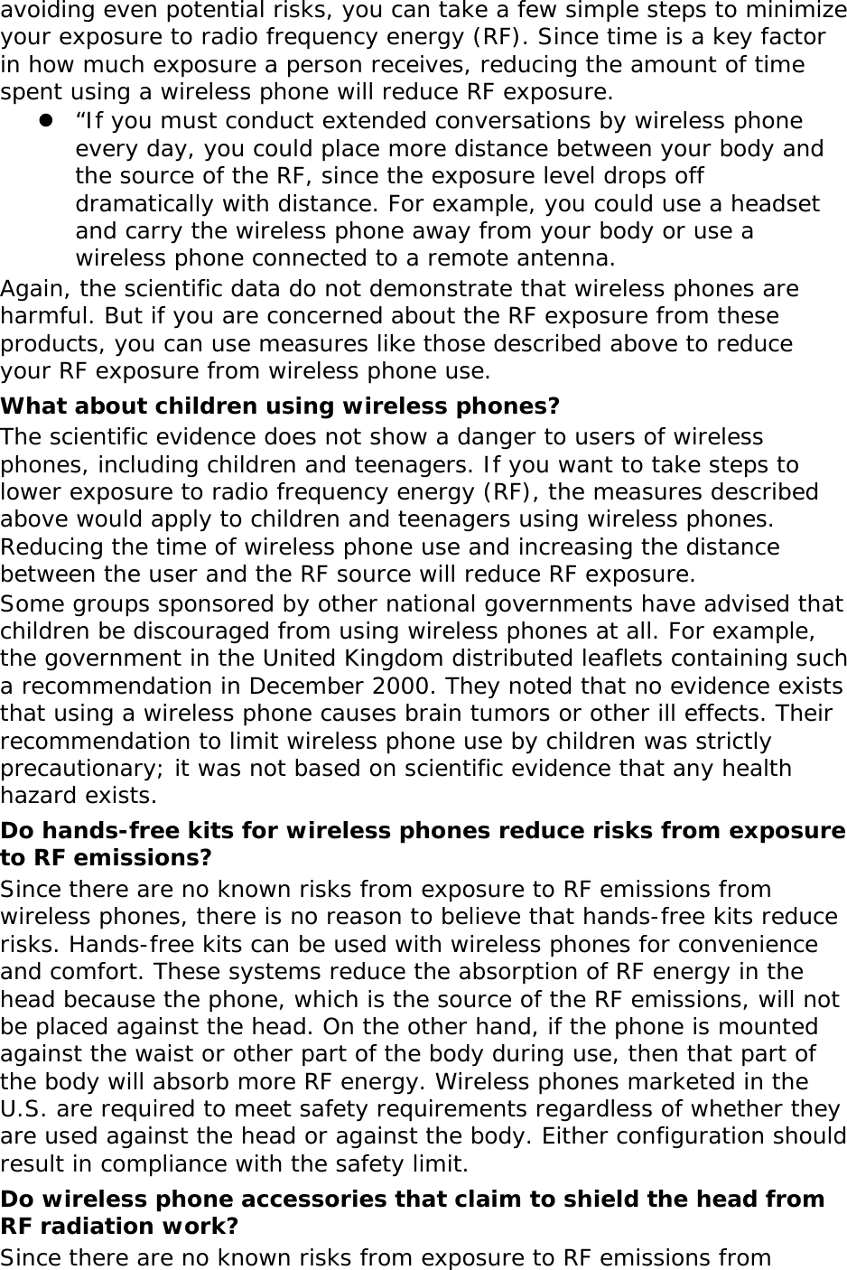 avoiding even potential risks, you can take a few simple steps to minimize your exposure to radio frequency energy (RF). Since time is a key factor in how much exposure a person receives, reducing the amount of time spent using a wireless phone will reduce RF exposure. z “If you must conduct extended conversations by wireless phone every day, you could place more distance between your body and the source of the RF, since the exposure level drops off dramatically with distance. For example, you could use a headset and carry the wireless phone away from your body or use a wireless phone connected to a remote antenna. Again, the scientific data do not demonstrate that wireless phones are harmful. But if you are concerned about the RF exposure from these products, you can use measures like those described above to reduce your RF exposure from wireless phone use. What about children using wireless phones? The scientific evidence does not show a danger to users of wireless phones, including children and teenagers. If you want to take steps to lower exposure to radio frequency energy (RF), the measures described above would apply to children and teenagers using wireless phones. Reducing the time of wireless phone use and increasing the distance between the user and the RF source will reduce RF exposure. Some groups sponsored by other national governments have advised that children be discouraged from using wireless phones at all. For example, the government in the United Kingdom distributed leaflets containing such a recommendation in December 2000. They noted that no evidence exists that using a wireless phone causes brain tumors or other ill effects. Their recommendation to limit wireless phone use by children was strictly precautionary; it was not based on scientific evidence that any health hazard exists.  Do hands-free kits for wireless phones reduce risks from exposure to RF emissions? Since there are no known risks from exposure to RF emissions from wireless phones, there is no reason to believe that hands-free kits reduce risks. Hands-free kits can be used with wireless phones for convenience and comfort. These systems reduce the absorption of RF energy in the head because the phone, which is the source of the RF emissions, will not be placed against the head. On the other hand, if the phone is mounted against the waist or other part of the body during use, then that part of the body will absorb more RF energy. Wireless phones marketed in the U.S. are required to meet safety requirements regardless of whether they are used against the head or against the body. Either configuration should result in compliance with the safety limit. Do wireless phone accessories that claim to shield the head from RF radiation work? Since there are no known risks from exposure to RF emissions from 