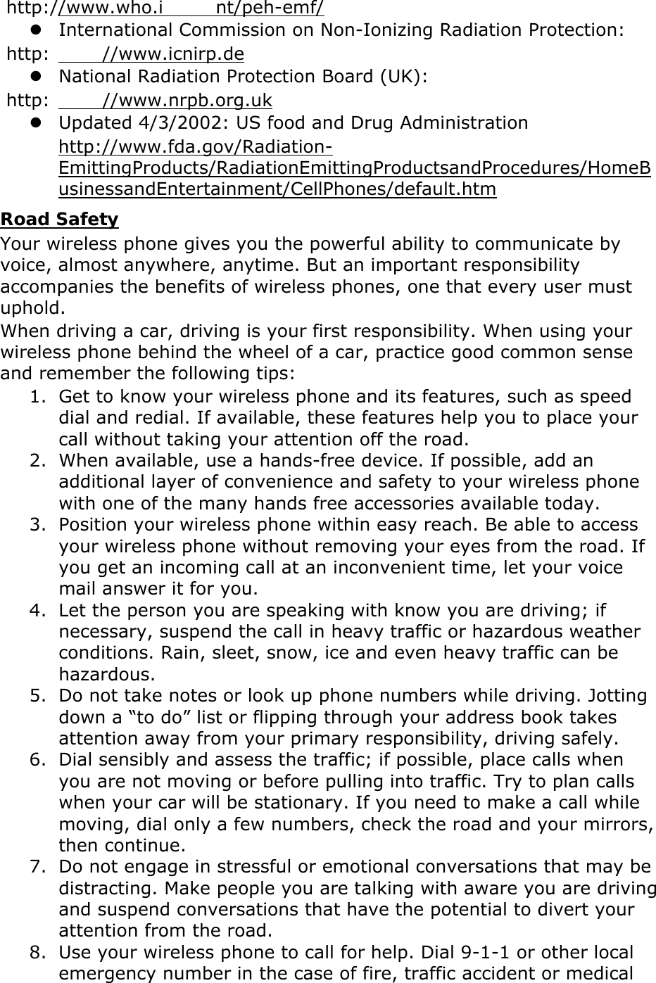  http://www.who.i nt/peh-emf/  International Commission on Non-Ionizing Radiation Protection:  http: //www.icnirp.de  National Radiation Protection Board (UK):  http: //www.nrpb.org.uk  Updated 4/3/2002: US food and Drug Administration http://www.fda.gov/Radiation-EmittingProducts/RadiationEmittingProductsandProcedures/HomeBusinessandEntertainment/CellPhones/default.htm Road Safety Your wireless phone gives you the powerful ability to communicate by voice, almost anywhere, anytime. But an important responsibility accompanies the benefits of wireless phones, one that every user must uphold. When driving a car, driving is your first responsibility. When using your wireless phone behind the wheel of a car, practice good common sense and remember the following tips: 1. Get to know your wireless phone and its features, such as speed dial and redial. If available, these features help you to place your call without taking your attention off the road. 2. When available, use a hands-free device. If possible, add an additional layer of convenience and safety to your wireless phone with one of the many hands free accessories available today. 3. Position your wireless phone within easy reach. Be able to access your wireless phone without removing your eyes from the road. If you get an incoming call at an inconvenient time, let your voice mail answer it for you. 4. Let the person you are speaking with know you are driving; if necessary, suspend the call in heavy traffic or hazardous weather conditions. Rain, sleet, snow, ice and even heavy traffic can be hazardous. 5. Do not take notes or look up phone numbers while driving. Jotting down a “to do” list or flipping through your address book takes attention away from your primary responsibility, driving safely. 6. Dial sensibly and assess the traffic; if possible, place calls when you are not moving or before pulling into traffic. Try to plan calls when your car will be stationary. If you need to make a call while moving, dial only a few numbers, check the road and your mirrors, then continue. 7. Do not engage in stressful or emotional conversations that may be distracting. Make people you are talking with aware you are driving and suspend conversations that have the potential to divert your attention from the road. 8. Use your wireless phone to call for help. Dial 9-1-1 or other local emergency number in the case of fire, traffic accident or medical 