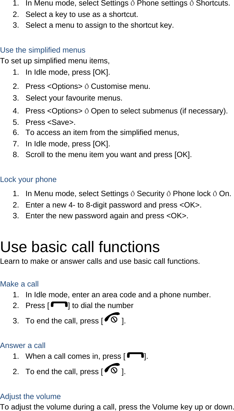 1.  In Menu mode, select Settings Õ Phone settings Õ Shortcuts. 2.  Select a key to use as a shortcut. 3.  Select a menu to assign to the shortcut key.  Use the simplified menus To set up simplified menu items, 1.  In Idle mode, press [OK]. 2. Press &lt;Options&gt; Õ Customise menu. 3.  Select your favourite menus. 4. Press &lt;Options&gt; Õ Open to select submenus (if necessary). 5. Press &lt;Save&gt;. 6.  To access an item from the simplified menus, 7.  In Idle mode, press [OK]. 8.  Scroll to the menu item you want and press [OK].  Lock your phone 1.  In Menu mode, select Settings Õ Security Õ Phone lock Õ On. 2.  Enter a new 4- to 8-digit password and press &lt;OK&gt;. 3.  Enter the new password again and press &lt;OK&gt;.  Use basic call functions Learn to make or answer calls and use basic call functions.  Make a call 1.  In Idle mode, enter an area code and a phone number. 2.  Press [ ] to dial the number 3.  To end the call, press [ ].    Answer a call 1.  When a call comes in, press [ ]. 2.  To end the call, press [ ].  Adjust the volume To adjust the volume during a call, press the Volume key up or down.  