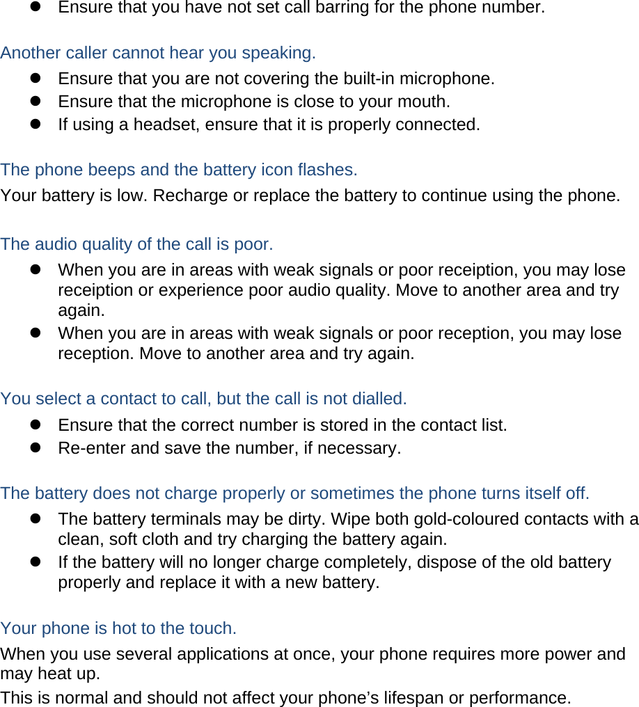   Ensure that you have not set call barring for the phone number.  Another caller cannot hear you speaking.   Ensure that you are not covering the built-in microphone.   Ensure that the microphone is close to your mouth.   If using a headset, ensure that it is properly connected.  The phone beeps and the battery icon flashes. Your battery is low. Recharge or replace the battery to continue using the phone.  The audio quality of the call is poor.   When you are in areas with weak signals or poor receiption, you may lose receiption or experience poor audio quality. Move to another area and try again.   When you are in areas with weak signals or poor reception, you may lose reception. Move to another area and try again.  You select a contact to call, but the call is not dialled.   Ensure that the correct number is stored in the contact list.   Re-enter and save the number, if necessary.  The battery does not charge properly or sometimes the phone turns itself off.   The battery terminals may be dirty. Wipe both gold-coloured contacts with a clean, soft cloth and try charging the battery again.   If the battery will no longer charge completely, dispose of the old battery properly and replace it with a new battery.  Your phone is hot to the touch. When you use several applications at once, your phone requires more power and may heat up. This is normal and should not affect your phone’s lifespan or performance.           