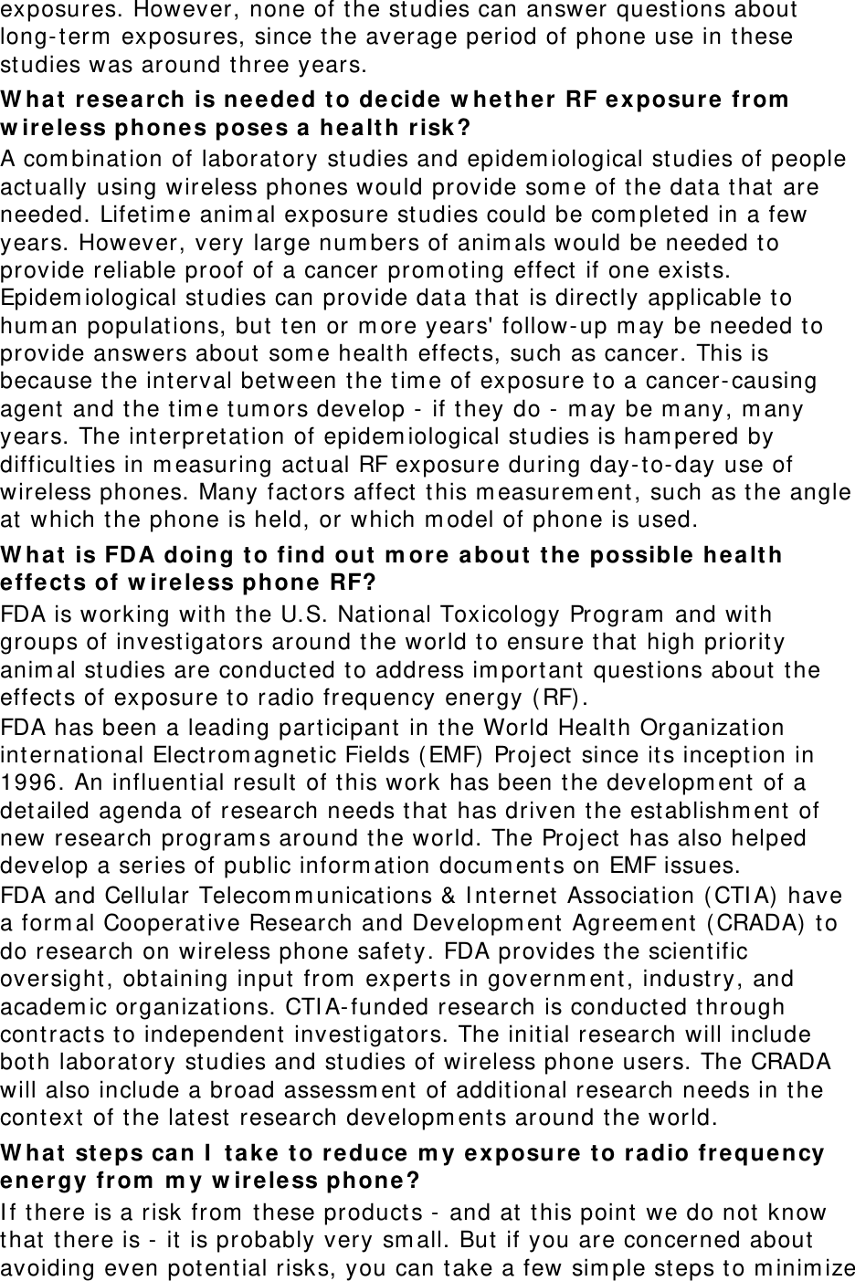 exposures. However, none of the st udies can answer quest ions about  long- t erm  exposures, since t he average period of phone use in these studies was around three years. W hat  r e search is neede d t o decide  w het her RF e x posure from  w ireless phones poses a he a lt h risk ? A com binat ion of laborat ory st udies and epidem iological st udies of people act ually using wireless phones would provide som e of the dat a t hat  are needed. Lifet im e anim al exposure st udies could be com pleted in a few years. However, very large num bers of anim als would be needed t o provide reliable proof of a cancer prom ot ing effect if one exists. Epidem iological st udies can provide dat a that is directly applicable to hum an populat ions, but t en or m ore years&apos; follow- up m ay be needed t o provide answers about  som e health effects, such as cancer. This is because the interval bet ween t he tim e of exposure t o a cancer-causing agent  and the tim e t um ors develop -  if t hey do -  m ay be m any, m any years. The interpret at ion of epidem iological st udies is ham pered by difficulties in m easuring act ual RF exposure during day- t o- day use of wireless phones. Many fact ors affect t his m easurem ent , such as the angle at which t he phone is held, or which m odel of phone is used. W hat  is FD A doing t o find out m or e  about  t he possible hea lt h effect s of w ir e less phone RF? FDA is working wit h t he U.S. Nat ional Toxicology Program  and wit h groups of invest igat ors around t he world to ensure that high priorit y anim al st udies are conduct ed to address im portant questions about t he effects of exposure t o radio frequency energy (RF). FDA has been a leading participant in the World Healt h Organizat ion int ernat ional Electrom agnetic Fields (EMF) Project since its incept ion in 1996. An influent ial result of this work has been the developm ent  of a det ailed agenda of research needs t hat  has driven t he establishm ent of new research program s around t he world. The Project has also helped develop a series of public inform at ion docum ents on EMF issues. FDA and Cellular Telecom m unicat ions &amp; I nt ernet Association ( CTI A) have a form al Cooperat ive Research and Developm ent  Agreem ent (CRADA)  t o do research on wireless phone safet y. FDA provides the scient ific oversight , obtaining input from  experts in governm ent, indust ry, and academ ic organizat ions. CTI A- funded research is conduct ed through contract s t o independent invest igat ors. The initial research will include both laborat ory st udies and st udies of wireless phone users. The CRADA will also include a broad assessm ent  of addit ional research needs in the context  of the lat est  research developm ent s around t he world. W hat  st e ps can I  t a k e t o r e duce m y exposure t o r a dio fr e quency energy fr om  m y w ireless ph one? I f there is a risk from  t hese product s -  and at  t his point  we do not know that  t here is -  it is probably very sm all. But  if you are concerned about avoiding even potential risks, you can take a few sim ple st eps t o m inim ize 