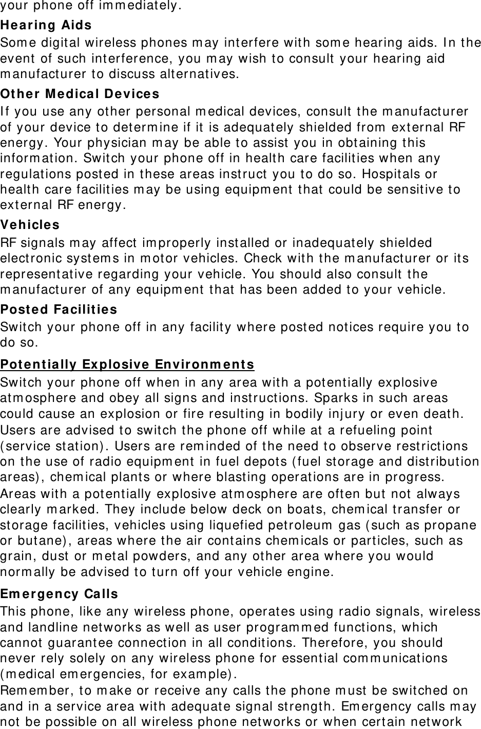 your phone off im m ediat ely. Hearing Aids Som e digit al wireless phones m ay interfere with som e hearing aids. I n t he event  of such int erference, you m ay wish to consult  your hearing aid m anufact urer to discuss alt ernat ives. Other M edica l Devices I f you use any ot her personal m edical devices, consult the m anufacturer of your device t o det erm ine if it is adequat ely shielded from  ext ernal RF energy. Your physician m ay be able t o assist  you in obt aining t his inform at ion. Switch your phone off in healt h care facilit ies when any regulat ions posted in t hese areas inst ruct you to do so. Hospitals or healt h care facilities m ay be using equipm ent t hat  could be sensit ive to external RF energy. Veh icles RF signals m ay affect im properly inst alled or inadequat ely shielded elect ronic syst em s in m otor vehicles. Check wit h t he m anufact urer or its representat ive regarding your vehicle. You should also consult the m anufact urer of any equipm ent  t hat  has been added to your vehicle. Post ed Fa cilit ies Swit ch your phone off in any facility where posted not ices require you to do so. Pot ent ially Explosive Environm ents Swit ch your phone off when in any area wit h a pot ent ially explosive atm osphere and obey all signs and inst ruct ions. Sparks in such areas could cause an explosion or fire result ing in bodily injury or even deat h. Users are advised to swit ch the phone off while at  a refueling point  ( service st at ion) . Users are rem inded of t he need to observe rest rict ions on the use of radio equipm ent  in fuel depot s ( fuel st orage and distribut ion areas) , chem ical plant s or where blasting operations are in progress. Areas with a potentially explosive atm osphere are oft en but  not  always clearly m arked. They include below deck on boat s, chem ical t ransfer or storage facilities, vehicles using liquefied pet roleum  gas ( such as propane or but ane) , areas where t he air cont ains chem icals or particles, such as grain, dust or m et al powders, and any ot her area where you would norm ally be advised to t urn off your vehicle engine. Em e r gency Ca lls This phone, like any wireless phone, operat es using radio signals, wireless and landline networks as well as user program m ed funct ions, which cannot  guarant ee connection in all condit ions. Therefore, you should never rely solely on any wireless phone for essential com m unicat ions ( m edical em ergencies, for exam ple) . Rem em ber, t o m ake or receive any calls t he phone m ust be switched on and in a service area wit h adequat e signal st rength. Em ergency calls m ay not  be possible on all wireless phone networks or when certain network 