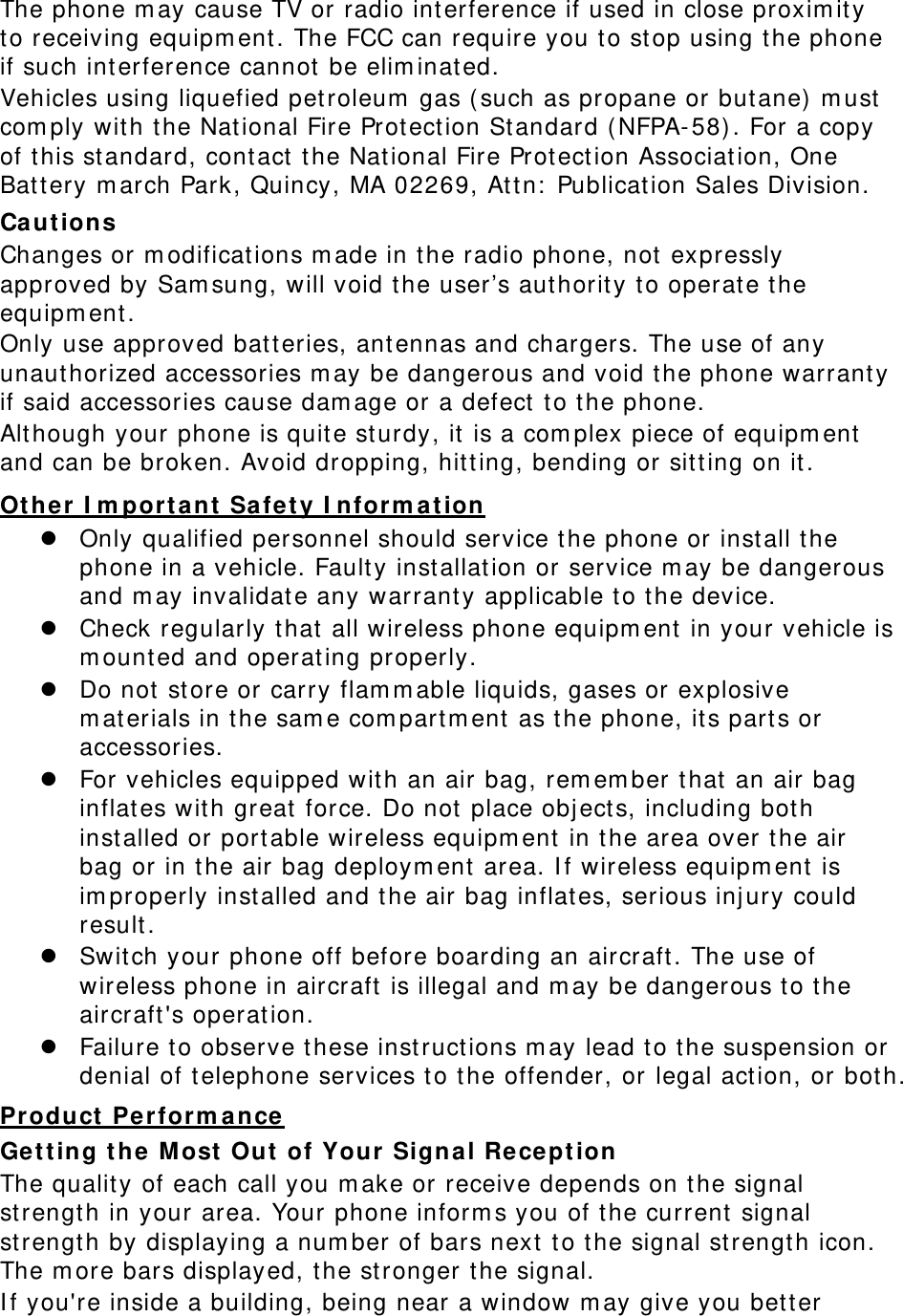  The phone m ay cause TV or radio interference if used in close proxim it y to receiving equipm ent . The FCC can require you to stop using the phone if such int erference cannot  be elim inat ed. Vehicles using liquefied pet roleum  gas ( such as propane or but ane)  m ust  com ply wit h t he National Fire Protect ion Standard (NFPA- 58). For a copy of this st andard, cont act  the Nat ional Fire Prot ect ion Associat ion, One Bat tery m arch Park, Quincy, MA 02269, At tn:  Publicat ion Sales Division. Ca ut ion s Changes or m odificat ions m ade in the radio phone, not  expressly approved by Sam sung, will void t he user’s aut horit y t o operat e t he equipm ent. Only use approved bat t eries, ant ennas and chargers. The use of any unauthorized accessories m ay be dangerous and void t he phone warrant y if said accessories cause dam age or a defect t o t he phone. Although your phone is quit e sturdy, it  is a com plex piece of equipm ent  and can be broken. Avoid dropping, hit t ing, bending or sit t ing on it. Other I m porta nt  Safe t y I nform a t ion  Only qualified personnel should service the phone or install t he phone in a vehicle. Fault y installat ion or service m ay be dangerous and m ay invalidat e any warrant y applicable t o the device.  Check regularly t hat  all wireless phone equipm ent  in your vehicle is m ount ed and operating properly.  Do not  st ore or carry flam m able liquids, gases or explosive m aterials in t he sam e com part m ent  as t he phone, it s parts or accessories.  For vehicles equipped with an air bag, rem em ber that  an air bag inflat es wit h great  force. Do not  place objects, including both installed or portable wireless equipm ent in t he area over t he air bag or in the air bag deploym ent  area. I f wireless equipm ent is im properly installed and t he air bag inflates, serious inj ury could result .  Swit ch your phone off before boarding an aircraft . The use of wireless phone in aircraft is illegal and m ay be dangerous t o the aircraft&apos;s operation.  Failure t o observe t hese instruct ions m ay lead to t he suspension or denial of t elephone services to t he offender, or legal act ion, or bot h. Pr oduct  Pe r form ance Get ting t he M ost  Out  of Your Signal Re cept ion The quality of each call you m ake or receive depends on t he signal strength in your area. Your phone inform s you of t he current  signal strength by displaying a num ber of bars next t o t he signal st rength icon. The m ore bars displayed, t he st ronger the signal. I f you&apos;re inside a building, being near a window m ay give you bet t er 
