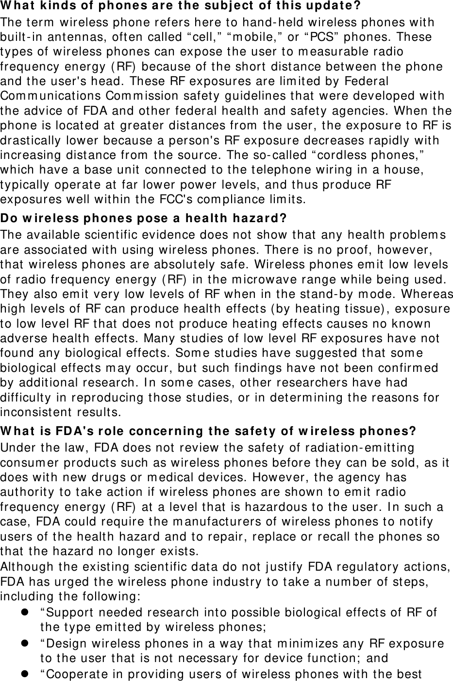 W hat  k inds of phones a re t he subj ect  of t his updat e ? The term  wireless phone refers here t o hand- held wireless phones wit h built- in ant ennas, oft en called “ cell,” “ m obile,”  or “ PCS”  phones. These types of wireless phones can expose t he user t o m easurable radio frequency energy ( RF)  because of t he short dist ance bet ween the phone and t he user&apos;s head. These RF exposures are lim ited by Federal Com m unicat ions Com m ission safety guidelines that  were developed wit h the advice of FDA and ot her federal health and safety agencies. When the phone is locat ed at greater dist ances from  t he user, the exposure t o RF is drastically lower because a person&apos;s RF exposure decreases rapidly wit h increasing dist ance from  t he source. The so- called “ cordless phones,”  which have a base unit  connect ed to the t elephone wiring in a house, typically operat e at  far lower power levels, and t hus produce RF exposures well within t he FCC&apos;s com pliance lim it s. Do w irele ss phones pose a hea lt h ha za rd? The available scient ific evidence does not  show t hat  any healt h problem s are associat ed wit h using wireless phones. There is no proof, however, that  wireless phones are absolutely safe. Wireless phones em it low levels of radio frequency energy (RF)  in the m icrowave range while being used. They also em it  very low levels of RF when in t he stand- by m ode. Whereas high levels of RF can produce healt h effect s (by heat ing t issue) , exposure to low level RF t hat  does not  produce heat ing effect s causes no known adverse healt h effect s. Many st udies of low level RF exposures have not  found any biological effect s. Som e st udies have suggest ed that  som e biological effects m ay occur, but  such findings have not  been confirm ed by addit ional research. I n som e cases, other researchers have had difficulty in reproducing t hose st udies, or in det erm ining t he reasons for inconsist ent  result s. W hat  is FD A&apos;s role  conce r ning t he safety of w irele ss phones? Under the law, FDA does not  review t he safet y of radiat ion- em it ting consum er product s such as wireless phones before t hey can be sold, as it  does with new drugs or m edical devices. However, the agency has authority t o take act ion if wireless phones are shown to em it  radio frequency energy ( RF)  at  a level t hat  is hazardous t o the user. I n such a case, FDA could require t he m anufact urers of wireless phones t o not ify users of the healt h hazard and t o repair, replace or recall t he phones so that  t he hazard no longer exists. Although the existing scient ific data do not j ust ify FDA regulat ory act ions, FDA has urged t he wireless phone indust ry t o take a num ber of steps, including the following:   “ Support  needed research int o possible biological effect s of RF of the type em itt ed by wireless phones;   “ Design wireless phones in a way t hat  m inim izes any RF exposure to t he user t hat  is not necessary for device funct ion;  and  “ Cooperat e in providing users of wireless phones wit h the best  
