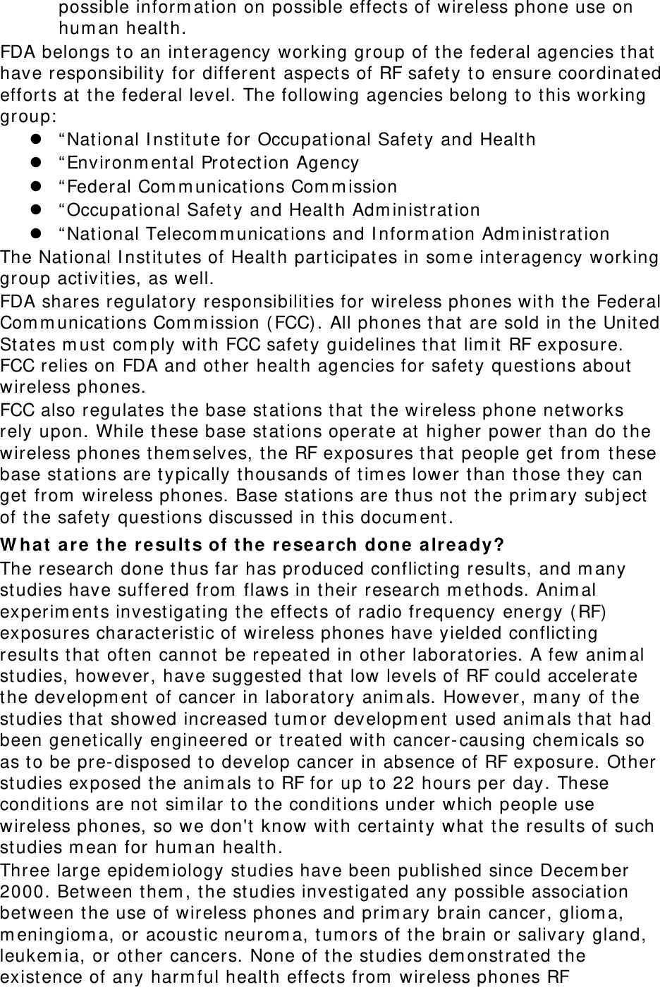 possible inform ation on possible effect s of wireless phone use on hum an healt h. FDA belongs t o an int eragency working group of t he federal agencies t hat  have responsibilit y for different  aspect s of RF safety t o ensure coordinated efforts at t he federal level. The following agencies belong t o this working group:   “ Nat ional I nst itute for Occupat ional Safet y and Healt h  “ Environm ent al Prot ection Agency  “ Federal Com m unicat ions Com m ission  “ Occupat ional Safety and Health Adm inistrat ion  “ Nat ional Telecom m unicat ions and I nform ation Adm inist ration The Nat ional I nst itut es of Health part icipat es in som e int eragency working group act ivities, as well. FDA shares regulatory responsibilit ies for wireless phones wit h the Federal Com m unicat ions Com m ission ( FCC) . All phones t hat  are sold in t he Unit ed St at es m ust  com ply wit h FCC safety guidelines that  lim it  RF exposure. FCC relies on FDA and ot her healt h agencies for safety questions about  wireless phones. FCC also regulates the base stat ions t hat  t he wireless phone net works rely upon. While t hese base st ations operat e at  higher power than do t he wireless phones them selves, t he RF exposures t hat  people get  from  t hese base stat ions are t ypically thousands of t im es lower than those they can get  from  wireless phones. Base st at ions are t hus not the prim ary subj ect of the safet y quest ions discussed in t his docum ent . W hat  a r e  t h e  results of t h e  rese a r ch done alr e a dy? The research done t hus far has produced conflict ing results, and m any studies have suffered from  flaws in t heir research m et hods. Anim al experim ents invest igat ing t he effect s of radio frequency energy (RF)  exposures charact eristic of wireless phones have yielded conflict ing result s t hat  often cannot be repeat ed in ot her laborat ories. A few anim al studies, however, have suggested t hat low levels of RF could accelerat e the developm ent  of cancer in laborat ory anim als. However, m any of t he studies t hat  showed increased tum or developm ent used anim als t hat  had been genet ically engineered or t reated with cancer-causing chem icals so as t o be pre- disposed t o develop cancer in absence of RF exposure. Other studies exposed t he anim als t o RF for up to 22 hours per day. These conditions are not  sim ilar t o the condit ions under which people use wireless phones, so we don&apos;t  know wit h certaint y what  t he result s of such studies m ean for hum an health. Three large epidem iology st udies have been published since Decem ber 2000. Bet ween them , t he st udies investigated any possible associat ion bet ween t he use of wireless phones and prim ary brain cancer, gliom a, m eningiom a, or acoust ic neurom a, t um ors of t he brain or salivary gland, leukem ia, or other cancers. None of t he studies dem onst rat ed t he existence of any harm ful health effect s from  wireless phones RF 