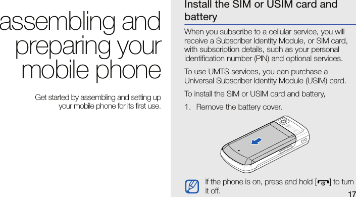 17assembling andpreparing yourmobile phone Get started by assembling and setting up your mobile phone for its first use.Install the SIM or USIM card and batteryWhen you subscribe to a cellular service, you will receive a Subscriber Identity Module, or SIM card, with subscription details, such as your personal identification number (PIN) and optional services.To use UMTS services, you can purchase a Universal Subscriber Identity Module (USIM) card.To install the SIM or USIM card and battery,1. Remove the battery cover.If the phone is on, press and hold [ ] to turn it off.