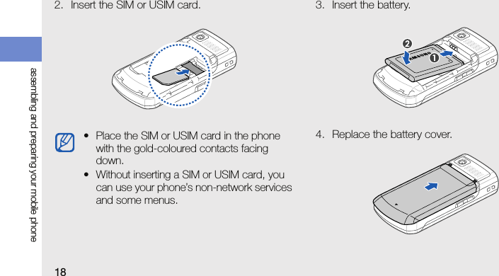 18assembling and preparing your mobile phone2. Insert the SIM or USIM card. 3. Insert the battery.4. Replace the battery cover.• Place the SIM or USIM card in the phone with the gold-coloured contacts facing down.• Without inserting a SIM or USIM card, you can use your phone’s non-network services and some menus.
