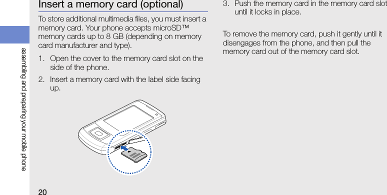 20assembling and preparing your mobile phoneInsert a memory card (optional)To store additional multimedia files, you must insert a memory card. Your phone accepts microSD™ memory cards up to 8 GB (depending on memory card manufacturer and type).1. Open the cover to the memory card slot on the side of the phone.2. Insert a memory card with the label side facing up.3. Push the memory card in the memory card slot until it locks in place.To remove the memory card, push it gently until it disengages from the phone, and then pull the memory card out of the memory card slot.