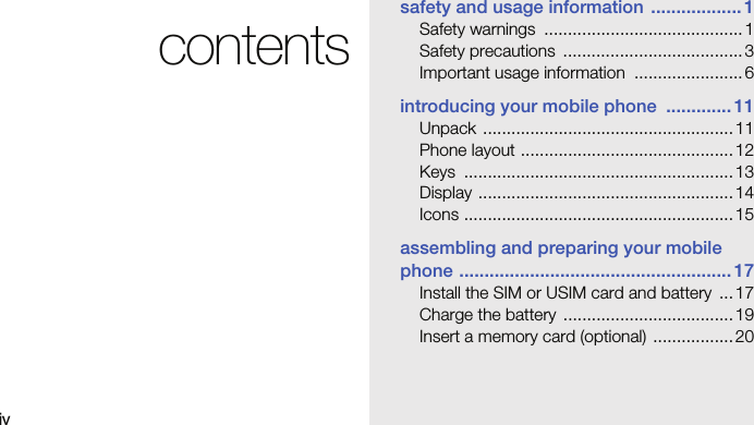 ivcontentssafety and usage information .................. 1Safety warnings  .......................................... 1Safety precautions  ...................................... 3Important usage information  ....................... 6introducing your mobile phone  ............. 11Unpack ..................................................... 11Phone layout .............................................12Keys .........................................................13Display ......................................................14Icons ......................................................... 15assembling and preparing your mobile phone ...................................................... 17Install the SIM or USIM card and battery  ...17Charge the battery  .................................... 19Insert a memory card (optional)  ................. 20