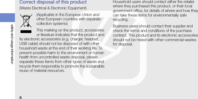 8safety and usage informationCorrect disposal of this product(Waste Electrical &amp; Electronic Equipment)(Applicable in the European Union and other European countries with separate collection systems)This marking on the product, accessories or literature indicates that the product and its electronic accessories (e.g. charger, headset, USB cable) should not be disposed of with other household waste at the end of their working life. To prevent possible harm to the environment or human health from uncontrolled waste disposal, please separate these items from other types of waste and recycle them responsibly to promote the sustainable reuse of material resources.Household users should contact either the retailer where they purchased this product, or their local government office, for details of where and how they can take these items for environmentally safe recycling. Business users should contact their supplier and check the terms and conditions of the purchase contract. This product and its electronic accessories should not be mixed with other commercial wastes for disposal.