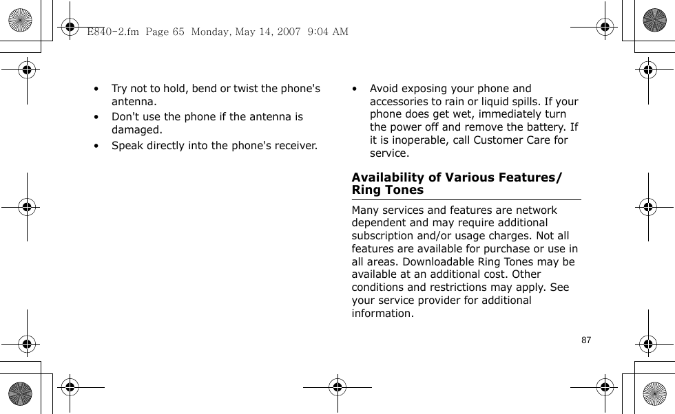 87• Try not to hold, bend or twist the phone&apos;s antenna.• Don&apos;t use the phone if the antenna is damaged.• Speak directly into the phone&apos;s receiver.• Avoid exposing your phone and accessories to rain or liquid spills. If your phone does get wet, immediately turn the power off and remove the battery. If it is inoperable, call Customer Care for service.Availability of Various Features/Ring TonesMany services and features are network dependent and may require additional subscription and/or usage charges. Not all features are available for purchase or use in all areas. Downloadable Ring Tones may be available at an additional cost. Other conditions and restrictions may apply. See your service provider for additional information.E840-2.fm  Page 65  Monday, May 14, 2007  9:04 AM