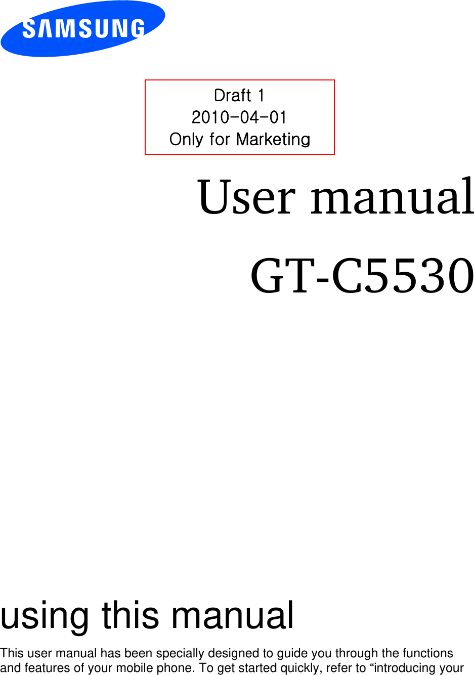          User manual GT-C5530                  using this manual This user manual has been specially designed to guide you through the functions and features of your mobile phone. To get started quickly, refer to “introducing your Draft 1 2010-04-01 Only for Marketing 
