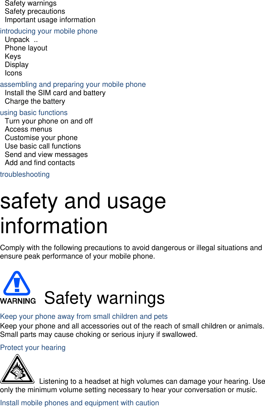 Safety warnings     Safety precautions     Important usage information     introducing your mobile phone     Unpack ..  Phone layout     Keys  Display  Icons assembling and preparing your mobile phone     Install the SIM card and battery     Charge the battery     using basic functions    Turn your phone on and off    Access menus     Customise your phone     Use basic call functions     Send and view messages     Add and find contacts     troubleshooting     safety and usage information  Comply with the following precautions to avoid dangerous or illegal situations and ensure peak performance of your mobile phone.   Safety warnings Keep your phone away from small children and pets Keep your phone and all accessories out of the reach of small children or animals. Small parts may cause choking or serious injury if swallowed. Protect your hearing   Listening to a headset at high volumes can damage your hearing. Use only the minimum volume setting necessary to hear your conversation or music. Install mobile phones and equipment with caution 