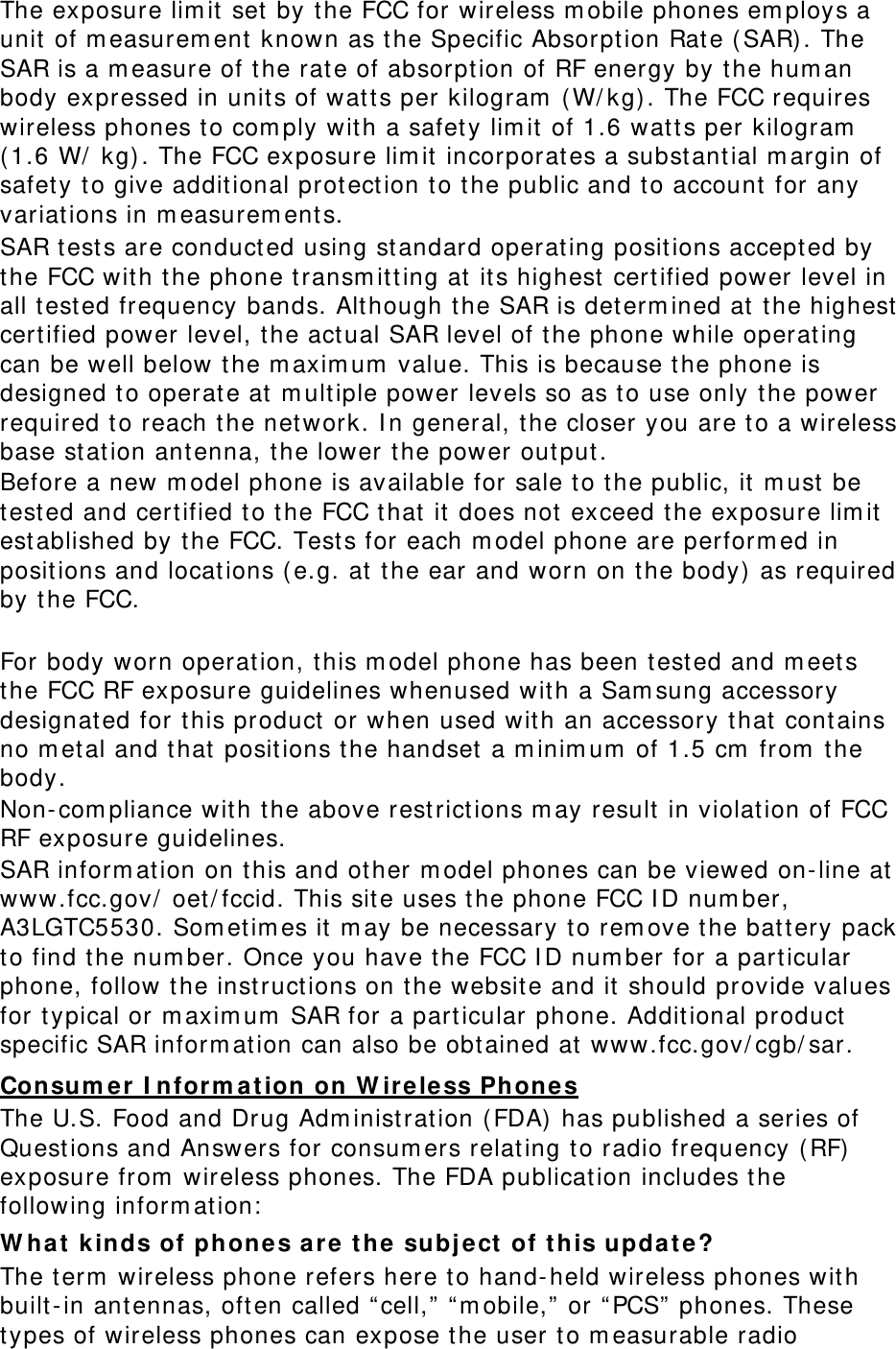 The exposure lim it set by the FCC for wireless m obile phones em ploys a unit of m easurem ent  known as the Specific Absorpt ion Rate ( SAR). The SAR is a m easure of t he rate of absorpt ion of RF energy by t he hum an body expressed in units of watts per kilogram  (W/ kg) . The FCC requires wireless phones t o com ply wit h a safety lim it  of 1.6 watt s per kilogram  ( 1.6 W/  kg) . The FCC exposure lim it incorporat es a subst antial m argin of safet y t o give additional protect ion t o t he public and t o account for any variations in m easurem ent s. SAR t est s are conducted using st andard operating positions accept ed by the FCC with t he phone t ransm itting at its highest  certified power level in all t ested frequency bands. Although t he SAR is det erm ined at the highest cert ified power level, the act ual SAR level of t he phone while operating can be well below the m axim um  value. This is because the phone is designed t o operate at m ultiple power levels so as to use only t he power required t o reach the network. I n general, t he closer you are t o a wireless base station ant enna, the lower t he power out put . Before a new m odel phone is available for sale t o the public, it m ust be test ed and certified t o the FCC that  it  does not exceed t he exposure lim it est ablished by the FCC. Tests for each m odel phone are perform ed in positions and locations ( e.g. at  t he ear and worn on the body) as required by t he FCC.      For body worn operation, this m odel phone has been t est ed and m eets the FCC RF exposure guidelines whenused with a Sam sung accessory designated for this product  or when used with an accessory that  cont ains no m et al and t hat posit ions the handset  a m inim um  of 1.5 cm  from  t he body.  Non- com pliance with t he above rest rict ions m ay result in violation of FCC RF exposure guidelines. SAR inform ation on t his and ot her m odel phones can be viewed on- line at  www.fcc.gov/  oet/ fccid. This site uses the phone FCC I D num ber, A3LGTC5530. Som et im es it  m ay be necessary to rem ove the bat tery pack to find the num ber. Once you have t he FCC I D num ber for a particular phone, follow t he instructions on t he websit e and it should provide values for t ypical or m axim um  SAR for a particular phone. Additional product  specific SAR inform ation can also be obtained at www.fcc.gov/ cgb/ sar. Consum er  I nfor m a t ion on W ire less Phone s The U.S. Food and Drug Adm inist ration ( FDA)  has published a series of Questions and Answers for consum ers relating t o radio frequency ( RF) exposure from  wireless phones. The FDA publication includes t he following inform at ion:  W ha t  kinds of phones ar e t he subj e ct  of t his update? The t erm  wireless phone refers here t o hand-held wireless phones with built-in ant ennas, often called “ cell,”  “ m obile,”  or “ PCS”  phones. These types of wireless phones can expose t he user t o m easurable radio 