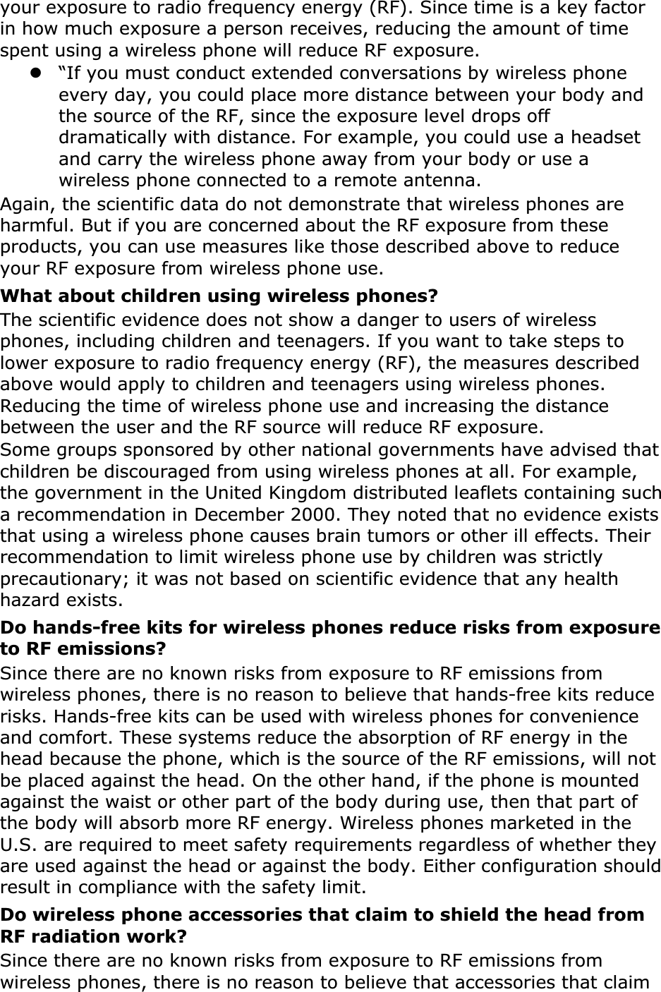 your exposure to radio frequency energy (RF). Since time is a key factor in how much exposure a person receives, reducing the amount of time spent using a wireless phone will reduce RF exposure.z“If you must conduct extended conversations by wireless phone every day, you could place more distance between your body and the source of the RF, since the exposure level drops off dramatically with distance. For example, you could use a headset and carry the wireless phone away from your body or use a wireless phone connected to a remote antenna.Again, the scientific data do not demonstrate that wireless phones are harmful. But if you are concerned about the RF exposure from these products, you can use measures like those described above to reduce your RF exposure from wireless phone use.What about children using wireless phones?The scientific evidence does not show a danger to users of wireless phones, including children and teenagers. If you want to take steps to lower exposure to radio frequency energy (RF), the measures described above would apply to children and teenagers using wireless phones. Reducing the time of wireless phone use and increasing the distance between the user and the RF source will reduce RF exposure.Some groups sponsored by other national governments have advised that children be discouraged from using wireless phones at all. For example, the government in the United Kingdom distributed leaflets containing such a recommendation in December 2000. They noted that no evidence exists that using a wireless phone causes brain tumors or other ill effects. Their recommendation to limit wireless phone use by children was strictly precautionary; it was not based on scientific evidence that any health hazard exists. Do hands-free kits for wireless phones reduce risks from exposure to RF emissions?Since there are no known risks from exposure to RF emissions from wireless phones, there is no reason to believe that hands-free kits reduce risks. Hands-free kits can be used with wireless phones for convenience and comfort. These systems reduce the absorption of RF energy in the head because the phone, which is the source of the RF emissions, will not be placed against the head. On the other hand, if the phone is mounted against the waist or other part of the body during use, then that part of the body will absorb more RF energy. Wireless phones marketed in the U.S. are required to meet safety requirements regardless of whether they are used against the head or against the body. Either configuration should result in compliance with the safety limit.Do wireless phone accessories that claim to shield the head from RF radiation work?Since there are no known risks from exposure to RF emissions from wireless phones, there is no reason to believe that accessories that claim 
