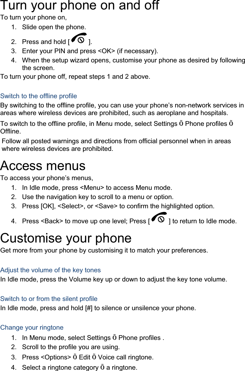 Turn your phone on and off To turn your phone on, 1.  Slide open the phone. 2.  Press and hold [ ].3.  Enter your PIN and press &lt;OK&gt; (if necessary). 4.  When the setup wizard opens, customise your phone as desired by following the screen. To turn your phone off, repeat steps 1 and 2 above. Switch to the offline profile By switching to the offline profile, you can use your phone’s non-network services in areas where wireless devices are prohibited, such as aeroplane and hospitals. To switch to the offline profile, in Menu mode, select Settings Õ Phone profiles ÕOffline.Follow all posted warnings and directions from official personnel when in areas where wireless devices are prohibited. Access menus To access your phone’s menus, 1.  In Idle mode, press &lt;Menu&gt; to access Menu mode. 2.  Use the navigation key to scroll to a menu or option. 3.  Press [OK], &lt;Select&gt;, or &lt;Save&gt; to confirm the highlighted option. 4.  Press &lt;Back&gt; to move up one level; Press [ ] to return to Idle mode. Customise your phone Get more from your phone by customising it to match your preferences. Adjust the volume of the key tones In Idle mode, press the Volume key up or down to adjust the key tone volume. Switch to or from the silent profile In Idle mode, press and hold [#] to silence or unsilence your phone. Change your ringtone 1.  In Menu mode, select Settings Õ Phone profiles . 2.  Scroll to the profile you are using. 3. Press &lt;Options&gt; Õ Edit Õ Voice call ringtone. 4.  Select a ringtone category Õ a ringtone. 